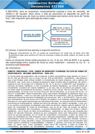 INFORMATIVO STJ 589 www.estrategiaconcursos.com.br Página 11 de 32
INFORMATIVO ESTRATÉGICO
INFORMATIVO STJ 589
6.385/1976), pois se encontram invariavelmente sujeitas a risco de mercado, de
crédito e de liquidez. Além disso, o fato de possuírem (a depender do perfil do
investidor) baixo grau de risco ou serem nominadas pelo banco como bens de “renda
fixa”, não importam para definição da ordem legal.
Portanto:
Em provas, é possível que apareça a seguinte assertiva:
Segundo entendimento do STJ, as quotas de investimento em renda fixa de baixo risco têm
preferência legal para penhora em face de eventuais créditos da dívida pública da União ou dos
Estados.
Como os títulos da dívida estão previstos no inc. II do art. 835 do NCPC e as quotas
são classificadas como espécie de título ou valor mobiliário – previsto no inc. II – a
assertiva está incorreta.
Do informativo:
DIREITO PROCESSUAL CIVIL. ORDEM DE NOMEAÇÃO À PENHORA DE COTA DE FUNDO DE
INVESTIMENTO. RECURSO REPETITIVO. TEMA 913.
A cota de fundo de investimento não se subsume à ordem de preferência legal disposta no inciso I
do art. 655 do CPC/1973 (ou no inciso I do art. 835 do CPC/2015). Inicialmente, cabe destacar
que a tese firmada pode nortear também a interpretação de casos vindouros, sob a vigência do
CPC/2015, pois, como visto, a redação do dispositivo legal correlato não foi modificada. No mérito,
registre-se que, de acordo com o disposto no art. 2º, V, da Lei n. 6.385/1976 (que disciplinou o
mercado de valores mobiliários e criou a Comissão de Valores Mobiliários), as cotas de fundos de
investimento consistem em valores mobiliários e, por isso, não se encontram em primeiro lugar,
na ordem legal de preferência de penhora, contida no inciso I do art. 655 do CPC/1973, mas sim,
expressamente, no inciso X (ou no inciso III do art. 835 do CPC/2015; ou no inciso VIII do art. 11
da Lei n. 6.830/1980). Ressai evidenciado, assim, pela própria literalidade do dispositivo legal, que
valores mobiliários, como é o caso das cotas de fundo de investimento, não se confundem com
aplicações financeiras previstas na legislação processual (art. 655, I, do CPC/1973). Veja-se, pois,
que, diversamente do que ocorre com o dinheiro em espécie, com o dinheiro depositado em conta
bancária ou com aquele representado por aplicações financeiras, as cotas de fundo de investimento
encontram-se invariavelmente sujeitas aos riscos de mercado, de crédito e de liquidez, o que, por
si só, justifica a diversidade de gradação, para efeito de penhora, imposta pela lei adjetiva civil. A
partir da constituição do fundo de investimento, que se dá por meio da reunião de aportes
financeiros manejados por investidores, o terceiro administrador os aplica em títulos e valores
mobiliários, com o intuito de obter lucro/rendimento, sujeitando-se aos riscos das variações dos
índices do mercado financeiro. Destaca-se, por conseguinte, haver uma indissociável vinculação
entre os recursos aportados em um fundo de investimento (convertidos, a partir de então, em
cotas, de titularidade de cada investidor) com a aplicação propriamente realizada pelo fundo em
determinados ativos financeiros, com cotações no mercado. Por consectário, referidos recursos,
convertidos em cotas, passarão a seguir, necessariamente, a sorte desses ativos investidos pelo
fundo quanto à existência, à negociabilidade, à liquidez e, portanto, aos riscos daí advindos, em
maior ou menor grau. Como assinalado, esses riscos são inerentes a todos os fundos de
investimento, que podem ser naturalmente minorados - mas não totalmente extirpados – a
QUOTAS DE FUNDO
DE INVESTIMENTO
SÃO títulos e valores
mobiliários com cotação
em mercado
NÃO SÃO dinheiro, em
espécie ou em depósito
ou aplicação em
instituição financeira
 