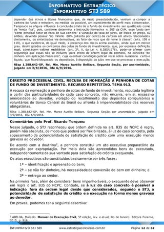 INFORMATIVO STJ 589 www.estrategiaconcursos.com.br Página 12 de 32
INFORMATIVO ESTRATÉGICO
INFORMATIVO STJ 589
depender dos ativos e títulos financeiros que, de modo preestabelecido, venham a compor a
carteira do fundo e retratem, na medida do possível, um investimento de perfil mais conservador.
Tampouco se afigura influente à conclusão o fato de o fundo de investimento ser qualificado como
de "renda fixa", pois, conforme determina a Instrução Normativa n. 505 da CVM, esse fundo tem
"como principal fator de risco de sua carteira" a variação da taxa de juros, de índice de preço, ou
ambos, devendo possuir "no mínimo 80% (oitenta por cento) da carteira em ativos relacionados
diretamente, ou sintetizados via derivativos, ao fator de risco que dá nome à classe", (arts. 109 e
110), o que evidencia, de igual modo, a presença dos riscos acima aludidos, ainda que em menor
grau. Assim gizados os contornos das cotas de fundo de investimento, que, por expressa definição
legal, constituem valores mobiliários (art. 2º, V, da Lei n. 6.385/1976), pode-se afirmar com
segurança que essas não se incluem, para efeito de ordem legal da penhora, no conceito "de
dinheiro em aplicação financeira", cuja eventual constrição judicial recai sobre numerário certo e
líquido, que ficará bloqueado ou depositado, à disposição do juízo em que se processa a execução.
REsp 1.388.642-SP, Rel. Min. Marco Aurélio Bellizze, Segunda Seção, por unanimidade,
julgado em 3/8/2016, DJe 6/9/2016.
DIREITO PROCESSUAL CIVIL. RECUSA DE NOMEAÇÃO À PENHORA DE COTAS
DE FUNDO DE INVESTIMENTO. RECURSO REPETITIVO. TEMA 913.
A recusa da nomeação à penhora de cotas de fundo de investimento, reputada legítima
a partir das particularidades de cada caso concreto, não encerra, em si, excessiva
onerosidade ao devedor, violação do recolhimento dos depósitos compulsórios e
voluntários do Banco Central do Brasil ou afronta à impenhorabilidade das reservas
obrigatórias.
REsp 1.388.642-SP, Rel. Min. Marco Aurélio Bellizze, Segunda Seção, por unanimidade, julgado em
3/8/2016, DJe 6/9/2016.
Comentários pelo Prof. Ricardo Torques:
Nesse julgado, o STJ reconheceu que ordem definida no art. 835 do NCPC é regra,
porém não absoluta, de modo que poderá ser flexibilizada, à luz do caso concreto, pelo
sopesamento da potencialidade de satisfação do crédito com uma execução menos
gravosa ao devedor.
De acordo com a doutrina2, a penhora constitui um ato executivo preparatório da
execução por expropriação. Por meio dela são apreendidos bens do executado,
independentemente da sua vontade para satisfação do crédito exequendo.
Os atos executivos são constituídos basicamente por três fases:
1ª – identificação e apreensão do bem;
2ª – se não for dinheiro, há necessidade de conversão do bem em dinheiro; e
3ª – entrega ao credor.
Na primeira fase, além de considerar bens impenhoráveis, o exequente deve observar
em regra o art. 835 do NCPC. Contudo, se à luz do caso concreto é possível a
indicação fora da ordem legal desde que considerados, segundo o STJ, a
potencialidade de satisfação do crédito e a execução na forma menos gravosa
ao devedor.
Em provas, podemos ter a seguinte assertiva:
2 ABELHA, Marcelo. Manual de Execução Civil, 5ª edição, rev. e atual, Rio de Janeiro: Editora Forense,
2015, p. 916.
 