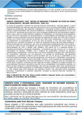 INFORMATIVO STJ 589 www.estrategiaconcursos.com.br Página 13 de 32
INFORMATIVO ESTRATÉGICO
INFORMATIVO STJ 589
Admite-se a flexibilização da ordem legal estabelecida no art. 835, do NCPC, à luz do caso concreto,
tendo em vista a potencialidade de satisfação do crédito e a execução na forma menos gravosa ao
devedor.
Correta a assertiva.
Do informativo:
DIREITO PROCESSUAL CIVIL. RECUSA DE NOMEAÇÃO À PENHORA DE COTAS DE FUNDO
DE INVESTIMENTO. RECURSO REPETITIVO. TEMA 913.
A recusa da nomeação à penhora de cotas de fundo de investimento, reputada legítima a partir
das particularidades de cada caso concreto, não encerra, em si, excessiva onerosidade ao devedor,
violação do recolhimento dos depósitos compulsórios e voluntários do Banco Central do Brasil ou
afronta à impenhorabilidade das reservas obrigatórias. A gradação legal estabelecida no art. 655
do CPC/1973, estruturado de acordo com o grau de aptidão satisfativa do bem penhorável, embora
seja a regra, não tem caráter absoluto, podendo ser flexibilizada, em atenção às particularidades
do caso concreto, sopesando-se, necessariamente, a potencialidade de satisfação do crédito, na
medida em que a execução se processa segundo os interesses do credor (art. 612), bem como de
acordo com a forma menos gravosa ao devedor (art. 620). Essa compreensão, é certo, encontra -
se sedimentada na jurisprudência do STJ, por meio da Súmula n. 417, que assim dispõe: "na
execução civil, a penhora do dinheiro na ordem de nomeação de bens não tem caráter absoluto".
Ressai evidenciado, por conseguinte, que, uma vez inobservada a gradação disposta na lei, afigura-
se lícito ao credor recusar a nomeação de cotas de fundos de investimento, se, com esteio nas
particularidades do caso, o aludido valor mobiliário não guarda em si a esperada liquidez a
satisfazer prontamente a obrigação inadimplida, circunstância que não encerra, em si, excessiva
onerosidade ao devedor. Também sob o enfoque da onerosidade excessiva ao devedor,
absolutamente insubsistente a tese de que a recusa da nomeação à penhora das cotas de fundo
de investimento importaria, por via transversa, na violação do recolhimento dos depósitos
compulsórios e voluntários do Banco Central do Brasil (art. 10, IV, da Lei n. 4.595/1964) ou na
afronta da impenhorabilidade das reservas obrigatórias (art. 68 da Lei n. 9.069/1995). Reconhecida
a licitude da recusa, cabe ao banco executado, inclusive, como condição de procedibilidade de
impugnação ao cumprimento de sentença (definitiva), garantir o juízo, por meio de constrição que
recaia sobre numerário constante de suas agências ou sobre o produto do capital investido e m
suas aplicações financeiras, providência que não toca a intangibilidade dos depósitos mantidos no
Banco Central, tampouco a impenhorabilidade das reservas bancárias. Aliás, linha argumentativa
contrária não encontra ressonância na jurisprudência pacífica do STJ, bem sintetizada na Súmula
n. 328, editada pela Corte Especial, nos seguintes termos: "Na execução contra instituição
financeira, é penhorável o numerário disponível, excluídas as reservas bancárias mantidas no
Banco Central."
REsp 1.388.642-SP, Rel. Min. Marco Aurélio Bellizze, Segunda Seção, por unanimidade,
julgado em 3/8/2016, DJe 6/9/2016.
DIREITO CIVIL E PROCESSUAL CIVIL. RESCISÃO DE DECISÃO JUDICIAL E
RESTITUIÇÃO DE VERBA HONORÁRIA.
Se a decisão judicial que ensejou a fixação de honorários de sucumbência for
parcialmente rescindida, é possível que o autor da rescisória, em posterior ação de
cobrança, pleiteie a restituição da parte indevida da verba advocatícia, ainda que o
causídico, de boa-fé, já a tenha levantado.
REsp 1.549.836-RS, Rel. Min. Ricardo Villas Bôas Cueva, Rel. para acórdão Min. João Otávio de Noronha,
por maioria, julgado em 17/5/2016, DJe 6/9/2016.
Comentários pelo Prof. Ricardo Torques:
Nesse julgado, o STJ entendeu que ação rescisória procedente que minore a
condenação, viabilizaà parte pleiteara restituição de parte da verba honorária que fora
condenada a maior na ação originária.
 