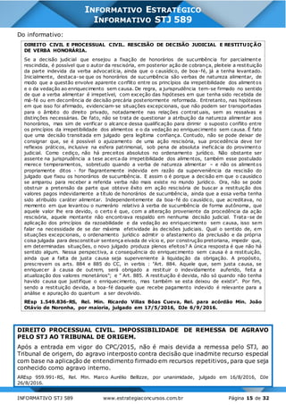 INFORMATIVO STJ 589 www.estrategiaconcursos.com.br Página 15 de 32
INFORMATIVO ESTRATÉGICO
INFORMATIVO STJ 589
Do informativo:
DIREITO CIVIL E PROCESSUAL CIVIL. RESCISÃO DE DECISÃO JUDICIAL E RESTITUIÇÃO
DE VERBA HONORÁRIA.
Se a decisão judicial que ensejou a fixação de honorários de sucumbência for parcialmente
rescindida, é possível que o autor da rescisória, em posterior ação de cobrança, pleiteie a restituição
da parte indevida da verba advocatícia, ainda que o causídico, de boa-fé, já a tenha levantado.
Inicialmente, destaca-se que os honorários de sucumbência são verbas de natureza alimentar, de
modo que a questão envolve aparente conflito entre os princípios da irrepetibilidade dos alimentos
e o da vedação ao enriquecimento sem causa. De regra, a jurisprudência tem-se firmado no sentido
de que a verba alimentar é irrepetível, com exceção das hipóteses em que tenha sido recebida de
má-fé ou em decorrência de decisão precária posteriormente reformada. Entretanto, nas hipóteses
em que isso foi afirmado, evidenciam-se situações excepcionais, que não podem ser transportadas
para o âmbito do direito privado, notadamente nas relações contrat uais, sem as ressalvas e
distinções necessárias. De fato, não se trata de questionar a atribuição da natureza alimentar aos
honorários, mas sim de verificar o alcance dessa qualificação para dirimir o suposto conflito entre
os princípios da irrepetibilidade dos alimentos e o da vedação ao enriquecimento sem causa. É fato
que uma decisão transitada em julgado gera legítima confiança. Contudo, não se pode deixar de
consignar que, se é possível o ajuizamento de uma ação rescisória, sua procedência deve ter
reflexos práticos, inclusive na esfera patrimonial, sob pena de absoluta ineficácia do provimento
judicial. Como cediço, não há preceitos absolutos no ordenamento jurídico. Não obstante ser
assente na jurisprudência a tese acerca da irrepetibilidade dos alimentos, também esse postulado
merece temperamentos, sobretudo quando a verba de natureza alimentar – e não os alimentos
propriamente ditos - for flagrantemente indevida em razão da superveniência da rescisão do
julgado que fixou os honorários de sucumbência. E assim o é porque a decisão em que o causídico
se amparou para receber a referida verba não mais existe no mundo jurídico. Ora, não se pode
obstruir a pretensão da parte que obteve êxito em ação rescisória de buscar a restituição dos
valores pagos indevidamente a título de honorários de sucumbência, ainda que a essa verba tenha
sido atribuído caráter alimentar. Independentemente da boa-fé do causídico, que acreditava, no
momento em que levantou o numerário relativo à verba de sucumbência de forma autônoma, que
aquele valor lhe era devido, o certo é que, com a alteração proveniente da procedência da ação
rescisória, aquele montante não encontrava respaldo em nenhuma decisão judicial. Trata-se de
aplicação dos princípios da razoabilidade e da vedação ao enriquecimento sem causa, isso sem
falar na necessidade de se dar máxima efetividade às decisões judiciais. Qual o sentido de, em
situações excepcionais, o ordenamento jurídico admitir o afastamento da preclusão e da própria
coisa julgada para desconstituir sentença eivada de vício e, por construção pretoriana, impedir que,
em determinadas situações, o novo julgado produza plenos efeitos? A única resposta é que não há
sentido algum. Nessa perspectiva, a consequência do enriquecimento sem causa é a restituição,
ainda que a falta de justa causa seja superveniente à liquidação da obrigação. A propósito,
prescrevem os arts. 884 e 885 do CC, in verbis : "Art. 884. Aquele que, sem justa causa, se
enriquecer à causa de outrem, será obrigado a restituir o indevidamente auferido, feita a
atualização dos valores monetários"; e " Art. 885. A restituição é devida, não só quando não tenha
havido causa que justifique o enriquecimento, mas também se esta deixou de existir". Por fim,
sendo a restituição devida, a boa-fé daquele que recebe pagamento indevido é relevante para a
análise e apuração do quantum a ser devolvido.
REsp 1.549.836-RS, Rel. Min. Ricardo Villas Bôas Cueva, Rel. para acórdão Min. João
Otávio de Noronha, por maioria, julgado em 17/5/2016, DJe 6/9/2016.
DIREITO PROCESSUAL CIVIL. IMPOSSIBILIDADE DE REMESSA DE AGRAVO
PELO STJ AO TRIBUNAL DE ORIGEM.
Após a entrada em vigor do CPC/2015, não é mais devida a remessa pelo STJ, ao
Tribunal de origem, do agravo interposto contra decisão que inadmite recurso especial
com base na aplicação de entendimento firmado em recursos repetitivos, para que seja
conhecido como agravo interno.
AREsp 959.991-RS, Rel. Min. Marco Aurélio Bellizze, por unanimidade, julgado em 16/8/2016, DJe
26/8/2016.
 