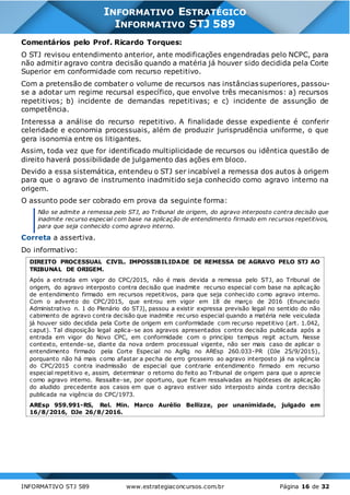 INFORMATIVO STJ 589 www.estrategiaconcursos.com.br Página 16 de 32
INFORMATIVO ESTRATÉGICO
INFORMATIVO STJ 589
Comentários pelo Prof. Ricardo Torques:
O STJ revisou entendimento anterior, ante modificações engendradas pelo NCPC, para
não admitir agravo contra decisão quando a matéria já houver sido decidida pela Corte
Superior em conformidade com recurso repetitivo.
Com a pretensão de combater o volume de recursos nas instâncias superiores, passou-
se a adotar um regime recursal específico, que envolve três mecanismos: a) recursos
repetitivos; b) incidente de demandas repetitivas; e c) incidente de assunção de
competência.
Interessa a análise do recurso repetitivo. A finalidade desse expediente é conferir
celeridade e economia processuais, além de produzir jurisprudência uniforme, o que
gera isonomia entre os litigantes.
Assim, toda vez que for identificado multiplicidade de recursos ou idêntica questão de
direito haverá possibilidade de julgamento das ações em bloco.
Devido a essa sistemática, entendeu o STJ ser incabível a remessa dos autos à origem
para que o agravo de instrumento inadmitido seja conhecido como agravo interno na
origem.
O assunto pode ser cobrado em prova da seguinte forma:
Não se admite a remessa pelo STJ, ao Tribunal de origem, do agravo interposto contra decisão que
inadmite recurso especial com base na aplicação de entendimento firmado em recursos repetitivos,
para que seja conhecido como agravo interno.
Correta a assertiva.
Do informativo:
DIREITO PROCESSUAL CIVIL. IMPOSSIBILIDADE DE REMESSA DE AGRAVO PELO STJ AO
TRIBUNAL DE ORIGEM.
Após a entrada em vigor do CPC/2015, não é mais devida a remessa pelo STJ, ao Tribunal de
origem, do agravo interposto contra decisão que inadmite recurso especial com base na aplicação
de entendimento firmado em recursos repetitivos, para que seja conhecido como agravo interno.
Com o advento do CPC/2015, que entrou em vigor em 18 de março de 2016 (Enunciado
Administrativo n. 1 do Plenário do STJ), passou a existir expressa previsão legal no sentido do não
cabimento de agravo contra decisão que inadmite rec urso especial quando a matéria nele veiculada
já houver sido decidida pela Corte de origem em conformidade com recurso repetitivo (art. 1.042,
caput). Tal disposição legal aplica-se aos agravos apresentados contra decisão publicada após a
entrada em vigor do Novo CPC, em conformidade com o princípio tempus regit actum. Nesse
contexto, entende-se, diante da nova ordem processual vigente, não ser mais caso de aplicar o
entendimento firmado pela Corte Especial no AgRg no AREsp 260.033-PR (DJe 25/9/2015),
porquanto não há mais como afastar a pecha de erro grosseiro ao agravo interposto já na vigência
do CPC/2015 contra inadmissão de especial que contrarie entendimento firmado em recurso
especial repetitivo e, assim, determinar o retorno do feito ao Tribunal de origem para que o aprecie
como agravo interno. Ressalte-se, por oportuno, que ficam ressalvadas as hipóteses de aplicação
do aludido precedente aos casos em que o agravo estiver sido interposto ainda contra decisão
publicada na vigência do CPC/1973.
AREsp 959.991-RS, Rel. Min. Marco Aurélio Bellizze, por unanimidade, julgado em
16/8/2016, DJe 26/8/2016.
 