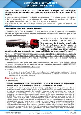 INFORMATIVO STJ 589 www.estrategiaconcursos.com.br Página 17 de 32
INFORMATIVO ESTRATÉGICO
INFORMATIVO STJ 589
DIREITO PROCESSUAL CIVIL. LEGITIMIDADE PASSIVA DE SOCIEDADE
EMPRESÁRIA PROPRIETÁRIA DE SEMIRREBOQUE EM AÇÃO DE REPARAÇÃO DE
DANOS.
A sociedade empresária proprietária de semirreboque pode figurar no polo passivo de
ação de reparação de danos ajuizada em decorrência de acidente de trânsito
envolvendo o caminhão trator ao qual se encontrava acoplado.
REsp 1.289.202-RS, Rel. Min. Luis Felipe Salomão, por unanimidade, julgado em 2/6/2016, DJe
29/8/2016.
Comentários pelo Prof. Ricardo Torques:
Em matéria específica, o STJ entendeu que empresa de semirreboque é legitimada ad
causam em ação de acidente de trânsito causado por caminhão trator ao qual estaca
acoplado o semirreboque.
Na imagem, o caminhão trator está em
vermelho e o semirreboque em cinza.
Um acidente de trânsito envolvendo
toda a estrutura pode gerar a
responsabilidade apenas do caminhão
trator ou também do semirreboque,
considerando que ambos são de responsabilidade de empresas diferentes?
No caso, o STJ reconheceu ser impossível que o proprietário do semirreboque se isente
de responsabilidade porque se trata de veículo desprovido de força motora própria,
uma vez que essa característica não é suficiente ou decisiva para descaracterizá-lo
como veículo.
O semirreboque não pode ser visto isoladamente, de modo que ambos devem
responder solidariamente por danos causados a terceiros, devido ao interesse comum
na união para o desempenho da atividade.
Em prova:
De acordo com a jurisprudência do STJ o semirreboque não é legitimado para polo passivo de ação
de reparação de danos ajuizada em decorrência de acidente de trânsito envolvendo o caminhão
trator ao qual se encontrava acoplado.
Incorreta a assertiva.
Do informativo:
DIREITO PROCESSUAL CIVIL. LEGITIMIDADE PASSIVA DE SOCIEDADE EMPRESÁRIA
PROPRIETÁRIA DE SEMIRREBOQUE EM AÇÃO DE REPARAÇÃO DE DANOS.
A sociedade empresária proprietária de semirreboque pode figurar no polo passivo de ação de
reparação de danos ajuizada em decorrência de acidente de trânsito envolvendo o caminhão trator
ao qual se encontrava acoplado. De antemão, esclarece-se que determinar se a empresa
proprietária de semirreboque pode ser responsabilizada pelos danos causados em acidente
envolvendo caminhão trator configura questão cuja solução não parece tranquila na jurisprudênc ia
do STJ. Com efeito, em defesa da tese da irresponsabilidade, destaca-se o REsp 494.372- MG
(Quarta Turma, DJe 29/3/2010), cuja orientação foi adotada, mais recentemente, em decisão
singular proferida no REsp 1.041.424-RS (publicada em 6/2/2012). Em diretriz oposta, há a posição
externada pela Terceira Turma no REsp 453.882-MG (DJe 25/9/2012), seguida no julgamento do
AgRg no REsp 1.521.006-SP (Terceira Turma, DJe 13/10/2015). De fato, a responsabilidade pelo
fato da coisa ocorre quando esta é a causa do evento danoso, mesmo que não tenha havido a
interferência ou o comando direto do dono. Não se exige a constatação de conduta direta do dono
ou de seus prepostos. É o uso, fruição, proveito de uma coisa, por qualquer meio, que acarreta a
 