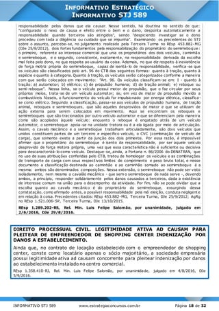 INFORMATIVO STJ 589 www.estrategiaconcursos.com.br Página 18 de 32
INFORMATIVO ESTRATÉGICO
INFORMATIVO STJ 589
responsabilidade pelos danos que ela causar. Nesse sentido, há doutrina no sentido de que:
"configurado o nexo de causa e efeito entre o bem e o dano, desponta automaticamente a
responsabilidade quando terceiros são atingidos", sendo "despiciendo investigar se o dono
procedeu com toda a diligência ou cuidado que se impunha". Examinando os precedentes do STJ
sobre o assunto, percebe-se, no julgamento realizado pela Terceira Turma no REsp 453.882- MG
(DJe 25/9/2012), dois fortes fundamentos pela responsabilização do proprietário do semirreboque:
o primeiro, referente ao interesse comercial que unia os proprietários dos dois veículos, caminhão
e semirreboque, e o segundo, consistente, exatamente, na responsabilidade derivada da escolha
mal feita pelo dono, no que respeita ao usuário da coisa. Ademais, no que diz respeito à inexistência
de força motriz própria do semirreboque, capaz de isentá-lo de responsabilidade, verifica-se que
os veículos são classificados pelo art. 96 do CTB das seguintes formas: quanto à tração, quanto à
espécie e quanto à categoria. Quanto à tração, os veículos serão categorizados conforme a maneira
com que serão colocados em movimento: "Art. 96. Os veículos classificam-se em: I - quanto à
tração: a) automotor; b) elétrico; c) de propulsão humana; d) de tração animal; e) reboque ou
semi-reboque". Nessa linha, se o veículo possui motor de propulsão, que o faz circular por seus
próprios meios, trata-se de um veículo automotor; se, em vez de motor de propulsão movido a
combustíveis fósseis, o funcionamento do veículo for impulsionado por energia elétrica, classifica-
se como elétrico. Seguindo a classificação, passa-se aos veículos de propulsão humana, de tração
animal, reboques e semirreboques, que são aqueles desprovidos de motor e que se utilizam de
ação externa para serem colocados em movimento. Aqui se encontram os reboques e
semirreboques que são tracionados por outro veículo automotor e que se diferenciam pela maneira
como são acoplados àquele veículo: enquanto o reboque é engatado atrás de um veículo
automotor, o semirreboque apoia-se na unidade tratora ou é a ela ligada por meio de articulação.
Assim, o cavalo mecânico e o semirreboque trabalham articuladamente, são dois veículos que
unidos constituem partes de um terceiro e específico veículo, o CVC (combinação de veículo de
carga), que somente existe a partir da junção dos dois primeiros. Por essa razão, é impossível
afirmar que o proprietário do semirreboque é isento de responsabilidade, por ser aquele veículo
desprovido de força motora própria, uma vez que essa característica não é suficiente ou decisiva
para descaracterizá-lo como veículo. Destaque-se, ainda, a Portaria n. 86/2006 do DENATRAN, que
no uso de suas atribuições conferidas pelo CTB, tratou de homologar os veículos e as combinações
de transporte de carga com seus respectivos limites de comprimento e peso bruto total, e nesse
documento a classificação destinada ao caminhão e ao caminhão somado ao semirreboque é a
mesma: ambos são denominados composições. Nessa extensão, o semirreboque não pode ser visto
isoladamente, nem mesmo o cavalão mecânico - que sem o semirreboque de nada serve -, devendo
ambos, a princípio, responder solidariamente pelos danos causados a terceiros, dada a existência
de interesse comum na união para o desempenho da atividade. Por fim, não se pode olvidar que a
escolha quanto ao cavalo mecânico é do proprietário do semirreboque, exsurgindo dessa
constatação, como afirmado antes, a possível responsabilidade pela má eleição, conduta negligente
em relação à coisa. Precedentes citados: REsp 453.882-MG, Terceira Turma, DJe 25/9/2012; AgRg
no REsp 1.521.006-SP, Terceira Turma, DJe 13/10/2015.
REsp 1.289.202-RS, Rel. Min. Luis Felipe Salomão, por unanimidade, julgado em
2/6/2016, DJe 29/8/2016.
DIREITO PROCESSUAL CIVIL. LEGITIMIDADE ATIVA AD CAUSAM PARA
PLEITEAR DE EMPREENDEDOR DE SHOPPING CENTER INDENIZAÇÃO POR
DANOS A ESTABELECIMENTO.
Ainda que, no contrato de locação estabelecido com o empreendedor de shopping
center, conste como locatário apenas o sócio majoritário, a sociedade empresária
possui legitimidade ativa ad causam concorrente para pleitear indenização por danos
ao estabelecimento instalado no centro comercial.
REsp 1.358.410-RJ, Rel. Min. Luis Felipe Salomão, por unanimidade, julgado em 4/8/2016, DJe
5/9/2016.
 