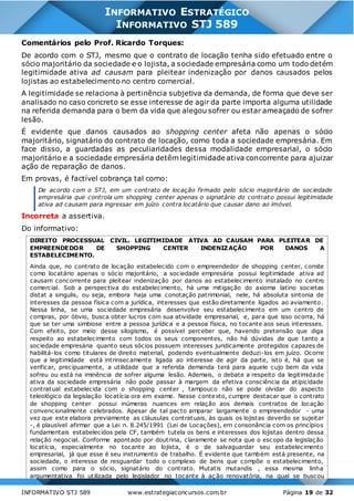 INFORMATIVO STJ 589 www.estrategiaconcursos.com.br Página 19 de 32
INFORMATIVO ESTRATÉGICO
INFORMATIVO STJ 589
Comentários pelo Prof. Ricardo Torques:
De acordo com o STJ, mesmo que o contrato de locação tenha sido efetuado entre o
sócio majoritário da sociedade e o lojista, a sociedade empresária como um todo detém
legitimidade ativa ad causam para pleitear indenização por danos causados pelos
lojistas ao estabelecimento no centro comercial.
A legitimidade se relaciona à pertinência subjetiva da demanda, de forma que deve ser
analisado no caso concreto se esse interesse de agir da parte importa alguma utilidade
na referida demanda para o bem da vida que alegou sofrer ou estar ameaçado de sofrer
lesão.
É evidente que danos causados ao shopping center afeta não apenas o sócio
majoritário, signatário do contrato de locação, como toda a sociedade empresária. Em
face disso, a guardadas as peculiaridades dessa modalidade empresarial, o sócio
majoritário e a sociedade empresária detêm legitimidade ativa concorrente para ajuizar
ação de reparação de danos.
Em provas, é factível cobrança tal como:
De acordo com o STJ, em um contrato de locação firmado pelo sócio majoritário de sociedade
empresária que controla um shopping center apenas o signatário do contrat o possui legitimidade
ativa ad causam para ingressar em juízo contra locatário que causar dano ao imóvel.
Incorreta a assertiva.
Do informativo:
DIREITO PROCESSUAL CIVIL. LEGITIMIDADE ATIVA AD CAUSAM PARA PLEITEAR DE
EMPREENDEDOR DE SHOPPING CENTER INDENIZAÇÃO POR DANOS A
ESTABELECIMENTO.
Ainda que, no contrato de locação estabelecido com o empreendedor de shopping center, conste
como locatário apenas o sócio majoritário, a sociedade empresária possui legitimidade ativa ad
causam concorrente para pleitear indenização por danos ao estabelecimento instalado no centro
comercial. Sob a perspectiva do estabelecimento, há uma mitigação do axioma latino societas
distat a singulis, ou seja, embora haja uma conotação patrimonial, nele, há absoluta sintonia de
interesses da pessoa física com a jurídica, interesses que estão diretamente ligados ao aviamento.
Nessa linha, se uma sociedade empresária desenvolve seu estabelecimento em um centro de
compras, por óbvio, busca obter lucros com sua atividade empresarial, e, para que isso ocorra, há
que se ter uma simbiose entre a pessoa jurídica e a pessoa física, no tocante aos seus interesses.
Com efeito, por meio desse silogismo, é possível perceber que, havendo pretensão que diga
respeito ao estabelecimento com todos os seus componentes, não há dúvidas de que tanto a
sociedade empresária quanto seus sócios possuem interesses juridicamente protegidos capazes de
habilitá-los como titulares de direito material, podendo eventualmente deduzi-los em juízo. Ocorre
que a legitimidade está intrinsecamente ligada ao interesse de agir da parte, isto é, há que se
verificar, precipuamente, a utilidade que a referida demanda terá para aquele cujo bem da vida
sofreu ou está na iminência de sofrer alguma lesão. Ademais, o debate a respeito da legitimidade
ativa da sociedade empresária não pode passar à margem da efetiva consciência da atipicidade
contratual estabelecida com o shopping center , tampouco não se pode olvidar do aspecto
teleológico da legislação locatícia ora em exame. Nesse contexto, cumpre destacar que o contrato
de shopping center possui inúmeras nuances em relação aos demais contratos de locação
convencionalmente celebrados. Apesar de tal pacto amparar largamente o empreendedor - uma
vez que este elabora previamente as cláusulas contratuais, às quais os lojistas deverão se sujeitar
-, é plausível afirmar que a Lei n. 8.245/1991 (Lei de Locações), em consonância com os princípios
fundamentais estabelecidos pela CF, também tutela os bens e interesses dos lojistas dentro dessa
relação negocial. Conforme apontado por doutrina, claramente se nota que o escopo da legislação
locatícia, especialmente no tocante ao lojista, é o de salvaguardar seu estabelecimento
empresarial, já que esse é seu instrumento de trabalho. É evidente que também está presente, na
sociedade, o interesse de resguardar todo o complexo de bens que compõe o estabelecimento,
assim como para o sócio, signatário do contrato. Mutatis mutandis , essa mesma linha
argumentativa foi utilizada pelo legislador no tocante à aç ão renovatória, na qual se buscou
 