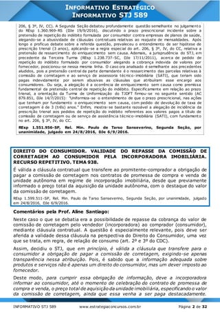 INFORMATIVO STJ 589 www.estrategiaconcursos.com.br Página 2 de 32
INFORMATIVO ESTRATÉGICO
INFORMATIVO STJ 589
206, § 3º, IV, CC). A Segunda Seção debateu profundamente questão semelhante no julgamento
do REsp 1.360.969-RS (DJe 19/9/2016), discutindo o prazo prescricional incidente sobre a
pretensão de repetição do indébito formulada por consumidor contra empresas de planos de saúde,
alegando-se a abusividade de cláusulas contratuais relativas ao reajuste de mensalidades. Após
longo e profícuo debate sobre a referida questão, prevaleceu o entendimento de ser hipótese de
prescrição trienal (3 anos), aplicando-se a regra especial do art. 206, § 3º, IV, do CC, relativa a
pretensão de ressarcimento do enriquecimento sem causa. Ademais, a jurisprudência do STJ, em
precedente da Terceira Turma (REsp 1.238.737-SC, DJe 17/11/2011), acerca de pedido de
repetição do indébito formulado por consumidor alegando a cobrança indevida de valores por
fornecedor, posicionou-se nessa mesma linha. O caso ora analisado é semelhante aos precedentes
aludidos, pois a pretensão central da parte demandante é o ressarcimento das parcelas relativas à
comissão de corretagem e ao serviço de assessoria técnico-imobiliária (SATI), que teriam sido
pagas indevidamente por serem abusivas as cláusulas que atribuíram esse encargo aos
consumidores. Ou seja, a alegação é a ocorrência de enriquecimento sem causa como premissa
fundamental da pretensão central de repetição do indébito. Especificamente em relação ao prazo
trienal, a orientação da Turma de Uniformização do TJDFT firmou-se no seguinte sentido (AC
879.851, DJe 14/7/2015): "Uniformiza-se o entendimento de que o prazo prescricional, nas ações
que tenham por fundamento o enriquecimento sem causa, com pedido de devoluç ão de taxa de
corretagem é de 3 (três) anos." Enfim, mostra-se bastante razoável a alegação de incidência da
prescrição trienal aos pedidos de repetição do indébito referentes aos valores pagos a título de
comissão de corretagem ou de serviço de assistência técnico-imobiliária (SATI), com fundamento
no art. 206, § 3º, IV, do CC.
REsp 1.551.956-SP, Rel. Min. Paulo de Tarso Sanseverino, Segunda Seção, por
unanimidade, julgado em 24/8/2016, DJe 6/9/2016.
DIREITO DO CONSUMIDOR. VALIDADE DO REPASSE DA COMISSÃO DE
CORRETAGEM AO CONSUMIDOR PELA INCORPORADORA IMOBILIÁRIA.
RECURSO REPETITIVO. TEMA 938.
É válida a cláusula contratual que transfere ao promitente-comprador a obrigação de
pagar a comissão de corretagem nos contratos de promessa de compra e venda de
unidade autônoma em regime de incorporação imobiliária, desde que previamente
informado o preço total da aquisição da unidade autônoma, com o destaque do valor
da comissão de corretagem.
REsp 1.599.511-SP, Rel. Min. Paulo de Tarso Sanseverino, Segunda Seção, por unanimidade, julgado
em 24/8/2016, DJe 6/9/2016.
Comentários pela Prof. Aline Santiago:
Neste caso o que se debatia era a possibilidade de repasse da cobrança do valor de
comissão de corretagem pelo vendedor (incorporadora) ao comprador (consumidor),
mediante cláusula contratual. A questão é especialmente relevante, pois deve ser
aferida a validade dessa cláusula na perspectiva do Direito do Consumidor, uma vez
que se trata, em regra, de relação de consumo (art. 2º e 3º do CDC).
Assim, decidiu o STJ, que em princípio, é válida a cláusula que transfere para o
consumidor a obrigação de pagar a comissão de corretagem, exigindo-se apenas
transparência nessa atribuição. Pois, é sabido que a informação adequada sobre
produtos e serviços não é apenas um direito do consumidor, mas um dever imposto ao
fornecedor.
Deste modo, para cumprir essa obrigação de informação, deve a incorporadora
informar ao consumidor, até o momento de celebração do contrato de promessa de
compra e venda, o preço total de aquisição da unidade imobiliária, especificando o valor
da comissão de corretagem, ainda que essa venha a ser paga destacadamente.
 