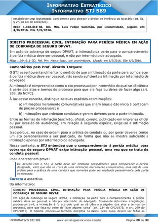 INFORMATIVO STJ 589 www.estrategiaconcursos.com.br Página 20 de 32
INFORMATIVO ESTRATÉGICO
INFORMATIVO STJ 589
estabelecer uma legitimidade concorrente para pleitear o direito de inerência do locatário (art. 51,
§ 2º, da Lei de Locações).
REsp 1.358.410-RJ, Rel. Min. Luis Felipe Salomão, por unanimidade, julgado em
4/8/2016, DJe 5/9/2016.
DIREITO PROCESSUAL CIVIL. INTIMAÇÃO PARA PERÍCIA MÉDICA EM AÇÃO
DE COBRANÇA DE SEGURO DPVAT.
Em ação de cobrança de seguro DPVAT, a intimação da parte para o comparecimento
à perícia médica deve ser pessoal, e não por intermédio de advogado.
REsp 1.364.911-GO, Rel. Min. Marco Buzzi, por unanimidade, julgado em 1/9/2016, DJe 6/9/2016.
Comentários pelo Prof. Ricardo Torques:
O STJ assentou entendimento no sentido de que a intimação da parte para comparecer
à perícia médica deve ser pessoal, não sendo suficiente a intimação por intermédio de
advogado.
A intimação é compreendida como o ato processual por intermédio do qual se dá ciência
à parte dos atos e termos do processo para que ela faça ou deixe de fazer algo (art.
269, do NCPC).
À luz desse conceito, distingue-se duas espécies de intimações:
a) intimações meramente comunicativas que criam ônus e dão início à contagem
de prazos processuais; e
b) intimações que ordenam condutas e geram deveres para a parte intimada.
Entre as formas de intimação (escrivão, oficial, correio, publicação em imprensa oficial
ou por ocasião da audiência), em relação à segunda espécie, exige-se a intimação
pessoal.
Isso porque, no caso de ordem para a prática de conduta ou por gerar deveres temos
um ato personalíssimo a ser praticado, de forma que não se mostra suficiente a
intimação apenas por intermédio do advogado.
Nesse contexto, o STJ entendeu que o comparecimento à perícia médica para
cobrança de seguro DPVAT exige intimação pessoal, uma vez que se trata de
conduta pessoal.
Pode aparecer em prova:
De acordo com o STJ, a parte deve ser intimada pessoalmente para comparecer à perícia
designada, visto que não se trata de uma intimação meramente comunicativa, mas sim de uma
ordem para a prática de uma conduta que somente pode ser realizada pessoalmente pela parte
interessada.
Correta a assertiva.
Do informativo:
DIREITO PROCESSUAL CIVIL. INTIMAÇÃO PARA PERÍCIA MÉDICA EM AÇÃO DE
COBRANÇA DE SEGURO DPVAT.
Em ação de cobrança de seguro DPVAT, a intimação da parte para o comparecimento à perícia
médica deve ser pessoal, e não por intermédio de advogado. Consoante determina a legislação
processual civil, a intimação é "o ato pelo qual se dá ciência a alguém dos atos e termos do
processo, para que faça ou deixe de fazer alguma coisa" (art. 234 do CPC/1973; e art. 269 do
CPC/2015). O diploma processual também disciplina os meios pelos quais devem ser feitas as
 
