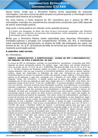 INFORMATIVO STJ 589 www.estrategiaconcursos.com.br Página 22 de 32
INFORMATIVO ESTRATÉGICO
INFORMATIVO STJ 589
Dessa forma, ainda que o Ministério Público tenha capacidade de requisitar
informações, isso não o exime de obtê-las pela via judicial quando a informação estiver
protegida pela reserva de jurisdição.
Por esse motivo, a Corte Especial do STJ considerou que o acesso do MPF às
informações inseridas em procedimentos disciplinares conduzidos pela OAB depende
de prévia autorização judicial.
Veja como o tema poderia ser cobrado numa questão de prova.
A Ordem dos Advogados do Brasil não deve fornecer informações requisitadas pelo Ministério
Público sobre o andamento de processos ético-disciplinares contra advogados, salvo se houver
autorização judicial nesse sentido.
Ainda que o Ministério Público tenha capacidade para requisitar informações a
entidades públicas e privadas (Lei Complementar 75/1993, art. 8º), a informações
sobre procedimentos disciplinares, no âmbito da OAB, são protegidas por sigilo, nos
termos do art. 72, § 2º, do Estatuto da OAB, de tal forma que só devem ser fornecidas
mediante autorização judicial.
A assertiva está correta.
Do informativo:
DIREITO ADMINISTRATIVO E CONSTITUCIONAL. ACESSO DO MPF A PROCEDIME NTOS
DO TRIBUNAL DE ÉTICA E DISCIPLINA DA OAB.
O acesso do MPF às informações inseridas em procedimentos disciplinares conduzidos pela OAB
depende de prévia autorização judicial. Em primeiro lugar, cabe indicar que inexiste hierarquia
entre as normas do art. 72, § 2º, da Lei n. 8.906/1994 (Estatuto da OAB) e do art. 8º, II, § 2º, da
LC n. 75/1993 (Estatuto do Ministério Público da União). O conflito entre as citadas normas é
apenas aparente, uma vez que é possível a convivência harmônica entre elas no mesmo sistema
jurídico, desde que observadas as limitações de cada uma. Esclareça-se que interpretar
sistematicamente as normas em aparente conflito não equivale a negar vigência a nenhuma delas,
apenas se dá aplicação a cada uma conjugada com o disposto na outra (REsp 1.195.983-RS,
Segunda Turma, DJe 31/3/2011). A mesma prática que se aplica aos demais tipos de sigilo
protegidos por lei deve ser aplicada ao sigilo ético, fixado pela Lei n. 8.906/1994. Com efeito, nos
expressos termos do § 2º do art. 72 da Lei n. 8.906/1994, "o processo disciplinar tramita em sigilo,
até o seu término, só tendo acesso às suas informações as partes, seus defensores e a autoridade
judiciária competente". Assim, diante dos termos claros com que foi redigida a norma, fica evidente
que a obtenção de cópia dos processos ético-disciplinares é matéria submetida à reserva de
jurisdição, de modo que, excetuado o acesso pelas partes e seus procuradores, somente mediante
autorização judicial é que poderá ser dado acesso a terceiros, ainda que sejam eles órgãos de
persecução dotados de poderes de requisição. Com efeito, tendo a lei expressamente restringido o
acesso de terceiros sem ordem judicial, a única forma de compatibilizar os dois dispositivos legais
é pela compreensão de que o poder de requisição pelo órgão ministerial encontra óbice naquelas
hipóteses em que o legislador expressamente reservou a quebra do sigilo à autoridade judicial.
Nessa linha de entendimento, frisa-se que a jurisprudência do STJ já definiu que o art. 8º da LC n.
75/1993 não exime o Ministério Público de requerer a autorização judicial para que haja o seu
acesso a documentos protegidos por sigilo legalmente estatuído (AgRg no HC 234.857-RS, Quinta
Turma, DJe 8/5/2014; e HC 160.646-SP, Quinta Turma, DJe 19/9/2011). Nesse contexto, o sigilo
dos procedimentos e a reserva de jurisdição para o compartilhamento de dados com terceiros em
relação aos processos ético-disciplinares contra advogados decorre de expressa previsão na norma
legal de regência, razão pela qual, quanto a esse aspecto, deve ser reconhecida a extensão da
tutela da intimidade. Aliás, forçoso reconhecer que somente mediante a declaração da
inconstitucionalidade do art. 72, § 2º, da Lei n. 8.906/1994 é que poderia ser afastada a cláusula
de reserva de jurisdição para o acesso de terceiros aos processos disciplinares em trâmite no
Tribunal de Ética e Disciplina da OAB. Por outro lado, cumpre notar que não se está aqui de forma
alguma inviabilizando a obtenção dos documentos e dados pelo Ministério Público, uma vez que,
ante a presença e a estruturação do Parquet, decerto não importa em ônus excessivo ao órgão
ministerial a necessidade de requerer tal acesso judicialmente. Ao contrário, tal exigência, além de
assegurar a plena vigência de um sistema de freios e contrapesos, próprios do regime republicano,
 