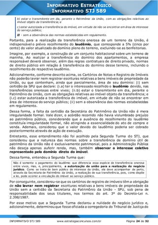 INFORMATIVO STJ 589 www.estrategiaconcursos.com.br Página 24 de 32
INFORMATIVO ESTRATÉGICO
INFORMATIVO STJ 589
b) estar o transmitente em dia, perante o Patrimônio da União, com as obrigações relativas ao
imóvel objeto da transferência; e
c) estar autorizada a transferência do imóvel, em virtude de não se encontrar em área de interesse
do serviço público;
II - sem a observância das normas estabelecidas em regulamento.
Portanto, para a realização da transferência onerosa de um terreno da União, é
indispensável o prévio recolhimento do laudêmio, que corresponde a 5% (cinco por
cento) do valor atualizado do domínio pleno do terreno, excluindo-se as benfeitorias.
Imagine, por exemplo, a construção de um conjunto habitacional sobre um terreno de
marinha. Ao realizar a transferência do domínio dos apartamentos, a empresa
responsável deverá observar, além das regras contratuais de direito privado, normas
de direito público em relação à transferência do domínio desse terreno, incluindo o
recolhimento do respectivo laudêmio.
Adicionalmente, conforme descrito acima, os Cartórios de Notas e Registro de Imóveis
não poderão lavrar nem registrar escrituras relativas a bens imóveis de propriedade da
União, ou que contenham, ainda que parcialmente, área de seu domínio: (i) sem
certidão da SPU que declare: (i.a) ter o interessado recolhido o laudêmio devido, nas
transferências onerosas entre vivos; (ii.b) estar o transmitente em dia, perante o
Patrimônio da União, com as obrigações relativas ao imóvel objeto da transferência; e
(i.c) estar autorizada a transferência do imóvel, em virtude de não se encontrar em
área de interesse do serviço público; (ii) sem a observância das normas estabelecidas
em regulamento.
Dessa forma, a falta da certidão da Secretária do Patrimônio da União não é mera
irregularidade formal. Vale dizer, o acórdão recorrido não havia vislumbrado prejuízo
ao patrimônio público, considerando que a ausência do recolhimento do laudêmio
constituía irregularidade formal, não atingindo a essencialidade do ato de compra e
venda. Ademais, considerou que o valor devido do laudêmio poderia ser cobrado
posteriormente através de ação de execução.
Entretanto, esse entendimento não foi acolhido pela Segunda Turma do STJ, que
considerou que a natureza das normas sobre a transferência de domínio útil de
patrimônio da União não é exclusivamente patrimonial, pois a Administração Pública
não deseja apenas auferir renda, mas, também observar o interesse coletivo
representado pelo domínio direto do imóvel.
Dessa forma, entendeu a Segunda Turma que:
Não é somente o pagamento do laudêmio que diferencia essa espécie de transferência onerosa
entre vivos, mas, e, principalmente, a autorização da união para a realização do negócio
jurídico. Como se trata de bem público de interesse da União, ela deve acompanhar de perto,
através da Secretaria de Patrimônio da União, a realização de sua transferência, pois, como dispõe
a lei, pode ocorrer a vinculação do imóvel ao serviço público.
Por conseguinte, considerou-se que os cartórios de registro de imóveis têm a obrigação
de não lavrar nem registrar escrituras relativas a bens imóveis de propriedade da
União sem a certidão da Secretaria do Patrimônio da União - SPU, sob pena de
responsabilidade dos seus titulares, nos termos do art. 3º do Decreto-Lei n.
2.398/1987.
Por esse motivo que a Segunda Turma declarou a nulidade do negócio jurídico e,
adicionalmente, determinou que fosse oficiada a corregedoria do Tribunal de Justiça do
 
