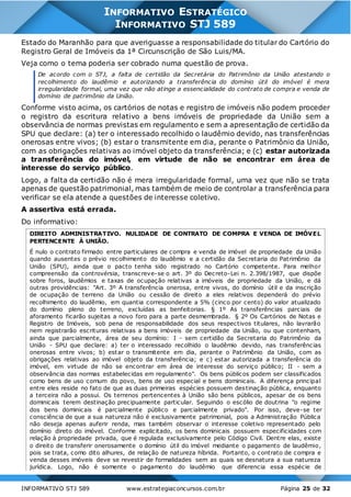 INFORMATIVO STJ 589 www.estrategiaconcursos.com.br Página 25 de 32
INFORMATIVO ESTRATÉGICO
INFORMATIVO STJ 589
Estado do Maranhão para que averiguasse a responsabilidade do titular do Cartório do
Registro Geral de Imóveis da 1ª Circunscrição de São Luis/MA.
Veja como o tema poderia ser cobrado numa questão de prova.
De acordo com o STJ, a falta de certidão da Secretária do Patrimônio da União atestando o
recolhimento do laudêmio e autorizando a transferência do domínio útil do imóvel é mera
irregularidade formal, uma vez que não atinge a essencialidade do contrato de compra e venda de
domínio de patrimônio da União.
Conforme visto acima, os cartórios de notas e registro de imóveis não podem proceder
o registro da escritura relativo a bens imóveis de propriedade da União sem a
observância de normas previstas em regulamento e sem a apresentação de certidão da
SPU que declare: (a) ter o interessado recolhido o laudêmio devido, nas transferências
onerosas entre vivos; (b) estar o transmitente em dia, perante o Patrimônio da União,
com as obrigações relativas ao imóvel objeto da transferência; e (c) estar autorizada
a transferência do imóvel, em virtude de não se encontrar em área de
interesse do serviço público.
Logo, a falta da certidão não é mera irregularidade formal, uma vez que não se trata
apenas de questão patrimonial, mas também de meio de controlar a transferência para
verificar se ela atende a questões de interesse coletivo.
A assertiva está errada.
Do informativo:
DIREITO ADMINISTRATIVO. NULIDADE DE CONTRATO DE COMPRA E VENDA DE IMÓVEL
PERTENCENTE À UNIÃO.
É nulo o contrato firmado entre particulares de compra e venda de imóvel de propriedade da União
quando ausentes o prévio recolhimento do laudêmio e a certidão da Secretaria do Patrimônio da
União (SPU), ainda que o pacto tenha sido registrado no Cartório competente. Para melhor
compreensão da controvérsia, transcreve-se o art. 3º do Decreto-Lei n. 2.398/1987, que dispõe
sobre foros, laudêmios e taxas de ocupação relativas a imóveis de propriedade da União, e dá
outras providências: "Art. 3º A transferência onerosa, entre vivos, do domínio útil e da inscrição
de ocupação de terreno da União ou cessão de direito a eles relativos dependerá do prévio
recolhimento do laudêmio, em quantia correspondente a 5% (cinco por cento) do valor atualizado
do domínio pleno do terreno, excluídas as benfeitorias. § 1º As transferências parciais de
aforamento ficarão sujeitas a novo foro para a parte desmembrada. § 2º Os Cartórios de Notas e
Registro de Imóveis, sob pena de responsabilidade dos seus respectivos titulares, não lavrarão
nem registrarão escrituras relativas a bens imóveis de propriedade da União, ou que contenham,
ainda que parcialmente, área de seu domínio: I - sem certidão da Secretaria do Patrimônio da
União - SPU que declare: a) ter o interessado recolhido o laudêmio devido, nas transferências
onerosas entre vivos; b) estar o transmitente em dia, perante o Patrimônio da União, com as
obrigações relativas ao imóvel objeto da transferência; e c) estar autorizada a transferência do
imóvel, em virtude de não se encontrar em área de interesse do serviço público; II - sem a
observância das normas estabelecidas em regulamento". Os bens públicos podem ser classificados
como bens de uso comum do povo, bens de uso especial e bens dominicais. A diferença principal
entre eles reside no fato de que as duas primeiras espécies possuem destinação pública, enquanto
a terceira não a possui. Os terrenos pertencentes à União são bens públicos, apesar de os bens
dominicais terem destinação precipuamente particular. Seguindo o escólio de doutrina "o regime
dos bens dominicais é parcialmente público e parcialmente privado". Por isso, deve-se ter
consciência de que a sua natureza não é exclusivamente patrimonial, pois a Administração Pública
não deseja apenas auferir renda, mas também observar o interesse coletivo representado pelo
domínio direto do imóvel. Conforme explicitado, os bens dominicais possuem especificidades com
relação à propriedade privada, que é regulada exclusivamente pelo Código Civil. Dentre elas, existe
o direito de transferir onerosamente o domínio útil do imóvel mediante o pagamento de laudêmio,
pois se trata, como dito alhures, de relação de natureza híbrida. Portanto, o contrato de compra e
venda desses imóveis deve se revestir de formalidades sem as quais se desnatura a sua natureza
jurídica. Logo, não é somente o pagamento do laudêmio que diferencia essa espécie de
 