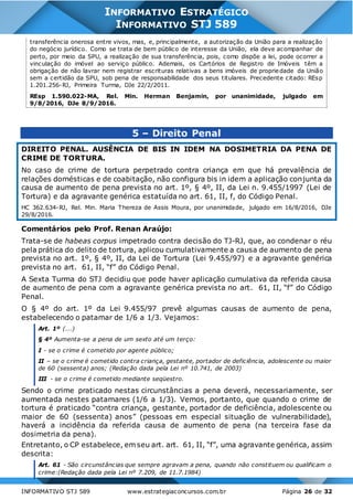 INFORMATIVO STJ 589 www.estrategiaconcursos.com.br Página 26 de 32
INFORMATIVO ESTRATÉGICO
INFORMATIVO STJ 589
transferência onerosa entre vivos, mas, e, principalmente, a autorização da União para a realização
do negócio jurídico. Como se trata de bem público de interesse da União, ela deve acompanhar de
perto, por meio da SPU, a realização de sua transferência, pois, como dispõe a lei, pode ocorrer a
vinculação do imóvel ao serviço público. Ademais, os Cartórios de Registro de Imóveis têm a
obrigação de não lavrar nem registrar escrituras relativas a bens imóveis de propriedade da União
sem a certidão da SPU, sob pena de responsabilidade dos seus titulares. Precedente citado: REsp
1.201.256-RJ, Primeira Turma, DJe 22/2/2011.
REsp 1.590.022-MA, Rel. Min. Herman Benjamin, por unanimidade, julgado em
9/8/2016, DJe 8/9/2016.
5 – Direito Penal
DIREITO PENAL. AUSÊNCIA DE BIS IN IDEM NA DOSIMETRIA DA PENA DE
CRIME DE TORTURA.
No caso de crime de tortura perpetrado contra criança em que há prevalência de
relações domésticas e de coabitação, não configura bis in idem a aplicação conjunta da
causa de aumento de pena prevista no art. 1º, § 4º, II, da Lei n. 9.455/1997 (Lei de
Tortura) e da agravante genérica estatuída no art. 61, II, f, do Código Penal.
HC 362.634-RJ, Rel. Min. Maria Thereza de Assis Moura, por unanimidade, julgado em 16/8/2016, DJe
29/8/2016.
Comentários pelo Prof. Renan Araújo:
Trata-se de habeas corpus impetrado contra decisão do TJ-RJ, que, ao condenar o réu
pela prática do delito de tortura, aplicou cumulativamente a causa de aumento de pena
prevista no art. 1º, § 4º, II, da Lei de Tortura (Lei 9.455/97) e a agravante genérica
prevista no art. 61, II, “f” do Código Penal.
A Sexta Turma do STJ decidiu que pode haver aplicação cumulativa da referida causa
de aumento de pena com a agravante genérica prevista no art. 61, II, “f” do Código
Penal.
O § 4º do art. 1º da Lei 9.455/97 prevê algumas causas de aumento de pena,
estabelecendo o patamar de 1/6 a 1/3. Vejamos:
Art. 1º (...)
§ 4º Aumenta-se a pena de um sexto até um terço:
I - se o crime é cometido por agente público;
II – se o crime é cometido contra criança, gestante, portador de deficiência, adolescente ou maior
de 60 (sessenta) anos; (Redação dada pela Lei nº 10.741, de 2003)
III - se o crime é cometido mediante seqüestro.
Sendo o crime praticado nestas circunstâncias a pena deverá, necessariamente, ser
aumentada nestes patamares (1/6 a 1/3). Vemos, portanto, que quando o crime de
tortura é praticado “contra criança, gestante, portador de deficiência, adolescente ou
maior de 60 (sessenta) anos” (pessoas em especial situação de vulnerabilidade),
haverá a incidência da referida causa de aumento de pena (na terceira fase da
dosimetria da pena).
Entretanto, o CP estabelece, em seu art. art. 61, II, “f”, uma agravante genérica, assim
descrita:
Art. 61 - São circunstâncias que sempre agravam a pena, quando não constituem ou qualificam o
crime:(Redação dada pela Lei nº 7.209, de 11.7.1984)
 