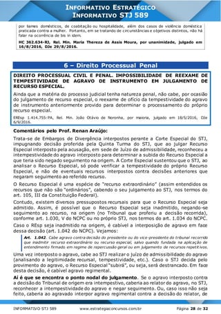 INFORMATIVO STJ 589 www.estrategiaconcursos.com.br Página 28 de 32
INFORMATIVO ESTRATÉGICO
INFORMATIVO STJ 589
por liames domésticos, de coabitação ou hospitalidade, além dos casos de violência doméstica
praticada contra a mulher. Portanto, em se tratando de circunstâncias e objetivos distintos, não há
falar na ocorrência de bis in idem.
HC 362.634-RJ, Rel. Min. Maria Thereza de Assis Moura, por unanimidade, julgado em
16/8/2016, DJe 29/8/2016.
6 – Direito Processual Penal
DIREITO PROCESSUAL CIVIL E PENAL. IMPOSSIBILIDADE DE REEXAME DE
TEMPESTIVIDADE DE AGRAVO DE INSTRUMENTO EM JULGAMENTO DE
RECURSO ESPECIAL.
Ainda que a matéria do processo judicial tenha natureza penal, não cabe, por ocasião
do julgamento de recurso especial, o reexame de ofício da tempestividade do agravo
de instrumento anteriormente provido para determinar o processamento do próprio
recurso especial.
EREsp 1.414.755-PA, Rel. Min. João Otávio de Noronha, por maioria, julgado em 18/5/2016, DJe
6/9/2016.
Comentários pelo Prof. Renan Araújo:
Trata-se de Embargos de Divergência interpostos perante a Corte Especial do STJ,
impugnando decisão proferida pela Quinta Turma do STJ, que ao julgar Recurso
Especial interposto pela acusação, em sede de Juízo de admissibilidade, reconheceu a
intempestividade do agravo interposto para determinar a subida do Recurso Especial a
que teria sido negado seguimento na origem. A Corte Especial sustentou que o STJ, ao
analisar o Recurso Especial, só pode verificar a tempestividade do próprio Recurso
Especial, e não de eventuais recursos interpostos contra decisões anteriores que
negaram seguimento ao referido recurso.
O Recurso Especial é uma espécie de “recurso extraordinário” (assim entendidos os
recursos que não são “ordinários”, cabendo o seu julgamento ao STJ, nos termos do
art. 105, III da Constituição Federal).
Contudo, existem diversos pressupostos recursais para que o Recurso Especial seja
admitido. Assim, é possível que o Recurso Especial seja inadmitido, negando-se
seguimento ao recurso, na origem (no Tribunal que proferiu a decisão recorrida),
conforme art. 1.030, V do NCPC ou no próprio STJ, nos termos do art. 1.034 do NCPC.
Caso o REsp seja inadmitido na origem, é cabível a interposição de agravo em face
dessa decisão (art. 1.042 do NCPC). Vejamos:
Art. 1.042. Cabe agravo contra decisão do presidente ou do vice-presidente do tribunal recorrido
que inadmitir recurso extraordinário ou recurso especial, salvo quando fundada na aplicação de
entendimento firmado em regime de repercussão geral ou em julgamento de recursos repetit ivos.
Uma vez interposto o agravo, cabe ao STJ realizar o juízo de admissibilidade do agravo
(analisando a legitimidade recursal, tempestividade, etc.). Caso o STJ decida pelo
provimento do agravo, o Recurso Especial “subirá”, ou seja, será destrancado. Em face
desta decisão, é cabível agravo regimental.
Aí é que se encontra o ponto nodal do julgamento. Se o agravo interposto contra
a decisão do Tribunal de origem era intempestivo, caberia ao relator do agravo, no STJ,
reconhecer a intempestividade do agravo e negar seguimento. Ou, caso isso não seja
feito, caberia ao agravado interpor agravo regimental contra a decisão do relator, de
 