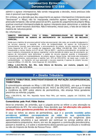 INFORMATIVO STJ 589 www.estrategiaconcursos.com.br Página 29 de 32
INFORMATIVO ESTRATÉGICO
INFORMATIVO STJ 589
admitir o agravo intempestivo. Não sendo impugnada a decisão, resta preclusa (não
mais é possível sua impugnação).
Em síntese, se a decisão que deu seguimento ao agravo intempestivo (interposto para
“destrancar” o REsp) não foi impugnada mediante agravo regimental, ocorreu a
preclusão temporal, não sendo possível ao STJ, quando do julgamento do próprio REsp,
analisar eventual intempestividade do agravo interposto para determinar a subida do
REsp, por serem recursos distintos. Não é relevante, nesse caso, o fato de se tratar de
matéria de natureza penal.
Do informativo:
DIREITO PROCESSUAL CIVIL E PENAL. IMPOSSIBILIDADE DE REEXAME DE
TEMPESTIVIDADE DE AGRAVO DE INSTRUMENTO EM JULGAMENTO DE RECURSO
ESPECIAL.
Ainda que a matéria do processo judicial tenha natureza penal, não cabe, por ocasião do julgamento
de recurso especial, o reexame de ofício da tempestividade do agravo de instrumento
anteriormente provido para determinar o processamento do próprio recurso especial. De fato, a
Corte Especial do STJ, por ocasião do julgamento dos EREsp 218.863-BA (DJe 5/2/2009) -
ressalvando a norma inserta no § 2º do art. 258 do RISTJ - pacificou entendimento no sentido de
que é cabível a interposição de agravo regimental contra decisão do relator que dá provimento ao
agravo de instrumento para determinar a subida do recurso especial, quando a irresignação
apresentada referir-se à admissibilidade do próprio agravo. Dessa forma, não tendo sido interposto
o recurso pertinente, está preclusa a matéria (art. 473 do CPC/1973), de modo que, o juízo de
admissibilidade, no momento em que apreciado o recurso especial, é apenas do próprio recurso
especial (EREsp 171.499-RS, Corte Especial, DJ 19/2/2001).
EREsp 1.414.755-PA, Rel. Min. João Otávio de Noronha, por maioria, julgado em
18/5/2016, DJe 6/9/2016.
7 – Direito Tributário
DIREITO TRIBUTÁRIO. IRRETROATIVIDADE DE MUTAÇÃO JURISPRUDENCIAL
TRIBUTÁRIA.
O entendimento adotado no REsp 1.192.556-PE (DJe 6/9/2010), em que a Primeira
Seção do STJ, segundo a sistemática do art. 543-C do CPC/1973, definiu que é válida
a incidência do IRPF sobre abono de permanência, não alcança fatos geradores
pretéritos ao referido julgado.
REsp 1.596.978-RJ, Rel. Min. Napoleão Nunes Maia Filho, por maioria, julgado em 7/6/2016, DJe
1/9/2016.
Comentários pelo Prof. Fábio Dutra:
Deve-se entender, de antemão, que o julgado acima se refere a uma alteração na
jurisprudência do STJ. Por esta razão, ficou decidido que tal alteração não poderia
alcançar fatos geradores pretéritos ao referido julgado.
O caso se refere ao abono de permanência, que é a parcela recebida pelos
servidores públicos correspondente ao valor da sua contribuição
previdenciária, concedida àqueles que já completaram as exigências para
aposentadoria voluntária e que optaram por continuar no serviço público até a
aposentadoria compulsória. Assim, em vez de pagarem a contribuição previdenciária,
passam a recebê-la, e é sobre o recebimento desta parcela que se discute a incidência
ou não do Imposto de Renda da Pessoa Física – IRPF.
 