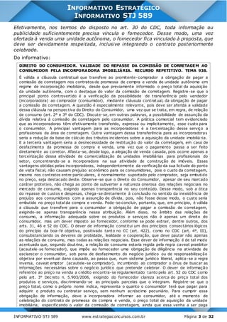 INFORMATIVO STJ 589 www.estrategiaconcursos.com.br Página 3 de 32
INFORMATIVO ESTRATÉGICO
INFORMATIVO STJ 589
Efetivamente, nos termos do disposto no art. 30 do CDC, toda informação ou
publicidade suficientemente precisa vincula o fornecedor. Desse modo, uma vez
ofertada à venda uma unidade autônoma, o fornecedor fica vinculado à proposta, que
deve ser devidamente respeitada, inclusive integrando o contrato posteriormente
celebrado.
Do informativo:
DIREITO DO CONSUMIDOR. VALIDADE DO REPASSE DA COMISSÃO DE CORRETAGEM AO
CONSUMIDOR PELA INCORPORADORA IMOBILIÁRIA. RECURSO REPETITIVO. TEMA 938.
É válida a cláusula contratual que transfere ao promitente-comprador a obrigação de pagar a
comissão de corretagem nos contratos de promessa de compra e venda de unidade autônoma em
regime de incorporação imobiliária, desde que previamente informado o preço total da aquisição
da unidade autônoma, com o destaque do valor da comissão de corretagem. Registre-se que o
principal ponto controvertido é a verificação da possibilidade de transferência pelo vendedor
(incorporadora) ao comprador (consumidor), mediante cláusula contratual, da obrigação de pagar
a comissão de corretagem. A questão é especialmente relevant e, pois deve ser aferida a validade
dessa cláusula na perspectiva do Direito do Consumidor, uma vez que se trata, em regra, de relação
de consumo (art. 2º e 3º do CDC). Discute-se, em outras palavras, a possibilidade de assunção da
dívida relativa à comissão de corretagem pelo consumidor. A prática comercial tem evidenciado
que as incorporadoras têm efetivamente transferido, expressa ou implicitamente, esse custo para
o consumidor. A principal vantagem para as incorporadoras é a terceirização desse serviço a
profissionais da área de corretagem. Outra vantagem dessa transferência para as incorporadoras
seria a redução da base de cálculo dos tributos incidentes sobre a aquisição da unidade imobiliá ria.
E a terceira vantagem seria a desnecessidade de restituição do valor da corretagem, em caso de
desfazimento da promessa de compra e venda, uma vez que o pagamento passa a ser feito
diretamente ao corretor. Afasta-se, desde logo, a alegação de venda casada, pois ocorre apenas a
terceirização dessa atividade de comercialização de unidades imobiliárias para profissionais do
setor, concentrando-se a incorporadora na sua atividade de construção de imóveis. Essas
vantagens obtidas pelas incorporadoras, independentemente da verificação da sua licitude do ponto
de vista fiscal, não causam prejuízo econômico para os consumidores, pois o custo da corretagem,
mesmo nos contratos entre particulares, é normalmente suportado pelo comprador, seja embutido
no preço, seja destacado deste. Observe-se que o Direito do Consumidor, apesar de seu marcado
caráter protetivo, não chega ao ponto de subverter a natureza onerosa das relações negociais no
mercado de consumo, exigindo apenas transparência no seu conteúdo. Desse modo, sob a ótica
do repasse de custos e despesas, chega-se diretamente à conclusão no sentido da inexistência de
prejuízo aos consumidores com a assunção de dívida, pois, não fosse desse modo, o custo seria
embutido no preço total da compra e venda. Pode-se concluir, portanto, que, em princípio, é válida
a cláusula que transfere para o consumidor a obrigação de pagar a comissão de corretagem,
exigindo-se apenas transparência nessa atribuição. Além disso, no âmbito das relações de
consumo, a informação adequada sobre os produtos e serviços não é apenas um direito do
consumidor, mas um dever imposto ao fornecedor, conforme se pode extrair, dentre outros, dos
arts. 31, 46 e 52 do CDC. O dever de informação constitui um dos princípios consectários lógicos
do princípio da boa-fé objetiva, positivado tanto no CC (art. 422), como no CDC (art. 4º, III),
consubstanciando os deveres de probidade, lealdade e cooperação, que deve pautar não apenas
as relações de consumo, mas todas as relações negociais. Esse dever de informação é de tal modo
acentuado que, segundo doutrina, a relação de consumo estaria regida pela regra caveat praebitor
(acautele-se fornecedor), que impõe ao fornecedor uma obrigação de diligência na atividade de
esclarecer o consumidor, sob pena de desfazimento do negócio jurídico ou de responsabilizaç ão
objetiva por eventual dano causado, ao passo que, num sistema jurídico liberal, aplica-se a regra
inversa, caveat emptor (acautele-se comprador), incumbindo ao comprador o ônus de buscar as
informações necessárias sobre o negócio jurídico que pretende celebrar. O dever de informação
referente ao preço na venda a crédito encontra-se regulamentado tanto pelo art. 52 do CDC como
pelo art. 3° Decreto n. 5.903/2006, exigindo do fornecedor clareza acerca do preço total dos
produtos e serviços, discriminando-se as principais parcelas que o integram. Registre-se que o
preço total, como o próprio nome indica, representa o quanto o consumidor terá que pagar para
adquirir o produto ou contratar serviço, sem nenhum acréscimo pecuniário. Para cumprir essa
obrigação de informação, deve a incorporadora informar ao consumidor, até o momento de
celebração do contrato de promessa de compra e venda, o preço total de aquisição da unidade
imobiliária, especificando o valor da comissão de corretagem, ainda que essa venha a ser paga
 