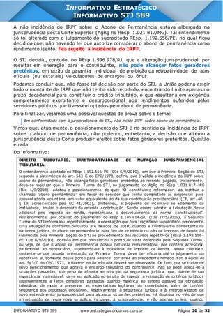 INFORMATIVO STJ 589 www.estrategiaconcursos.com.br Página 30 de 32
INFORMATIVO ESTRATÉGICO
INFORMATIVO STJ 589
A não incidência do IRPF sobre o Abono de Permanência estava albergada na
jurisprudência desta Corte Superior (AgRg no REsp 1.021.817/MG). Tal entendimento
só foi alterado com o julgamento do supracitado REsp. 1.192.556/PE, no qual ficou
decidido que, não havendo lei que autorize considerar o abono de permanência como
rendimento isento, fica sujeito à incidência do IRPF.
O STJ decidiu, contudo, no REsp 1.596.978/RJ, que a alteração jurisprudencial, por
resultar em oneração para o contribuinte, não pode alcançar fatos geradores
pretéritos, em razão da garantia individual de proibição da retroatividade de atos
oficiais (ou estatais) veiculadores de encargos ou ônus.
Podemos concluir que, não fosse tal decisão por parte do STJ, a União poderia exigir
todo o montante de IRPF que não tenha sido recolhido, encontrando limite apenas no
prazo decadencial para constituir o crédito tributário, o que resultaria em exigência
completamente exorbitante e desproporcional aos rendimentos auferidos pelos
servidores públicos que tivessem optados pelo abono de permanência.
Para finalizar, vejamos uma possível questão de prova sobre o tema:
Em conformidade com a jurisprudência do STJ, não incide IRPF sobre abono de permanência.
Vimos que, atualmente, o posicionamento do STJ é no sentido da incidência do IRPF
sobre o abono de permanência, não podendo, entretanto, a decisão que alterou a
jurisprudência desta Corte produzir efeitos sobre fatos geradores pretéritos. Questão
errada.
Do informativo:
DIREITO TRIBUTÁRIO. IRRETROATIVIDADE DE MUTAÇÃO JURISPRUDENC IAL
TRIBUTÁRIA.
O entendimento adotado no REsp 1.192.556-PE (DJe 6/9/2010), em que a Primeira Seção do STJ,
segundo a sistemática do art. 543-C do CPC/1973, definiu que é válida a incidência do IRPF sobre
abono de permanência, não alcança fatos geradores pretéritos ao referido julgado. Inicialmente,
deve-se registrar que a Primeira Turma do STJ, no julgamento do AgRg no REsp 1.021.817- MG
(DJe 1/9/2008), adotou o posicionamento de que: "O constituinte reformador, ao instituir o
chamado 'abono permanência' em favor do servidor que tenha completado as exigências para
aposentadoria voluntária, em valor equivalente ao da sua contribuição previdenciária (CF, art. 40,
§ 19, acrescentado pela EC 41/2003), pretendeu, a propósito de incentivo ao adiamento da
inatividade, anular o desconto da referida contribuição. Sendo assim, admitir a t ributação desse
adicional pelo imposto de renda, representaria o desvirtuamento da norma constitucional".
Posteriormente, por ocasião do julgamento do REsp 1.105.814-SC (DJe 27/5/2009), a Segunda
Turma do STJ reformulou repentinamente a orientação que fora traçada no supracitado precedente.
Essa situação de confronto perdurou até meados de 2010, quando a controvérsia consistente na
natureza jurídica do abono de permanência para fins de incidência ou não de Imposto de Renda foi
submetida pela Primeira Seção do STJ ao procedimento dos recursos repetitivos (REsp 1.192.556-
PE, DJe 6/9/2010), ocasião em que prevaleceu o ponto de vista defendido pela Segunda Turma,
ou seja, de que o abono de permanência possui natureza remuneratória por conferir acréscimo
patrimonial ao beneficiário, sujeitando-se à incidência de Imposto de Renda. Nesse contexto,
sustenta-se que aquela orientação da Primeira Turma deve ter eficácia até o julgamento do
Repetitivo, e, somente desse ponto para adiante, por amor ao precedente firmado sob a égide do
art. 543-C do CPC/1973, a diretriz então adotada deverá ser observada. De fato, por se tratar de
novo posicionamento que agrava o encargo tributário do contribuinte, não se pode aplicá-lo a
situações passadas, sob pena de afronta ao princípio da segurança jurídica, que, diante de sua
importância inarredável, deve ser aplicado no intuito de impedir a retroação de critérios jurídicos
supervenientes a fatos geradores passados quando maléfica ao sujeito passivo da obrigação
tributária, de modo a preservar as expectativas legítimas do contribuinte, além de conferir
segurança aos processos decisórios. Relativamente à segurança jurídica e à irretroatividade de
novo entendimento jurisprudencial para alcançar situações pretéritas, há doutrina no viés de que
a irretroação de regra nova se aplica, inclusive, à jurisprudência, e não apenas às leis, quando
 