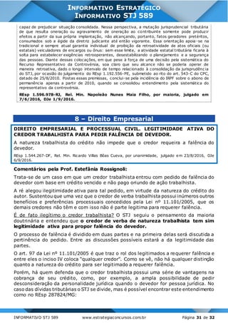 INFORMATIVO STJ 589 www.estrategiaconcursos.com.br Página 31 de 32
INFORMATIVO ESTRATÉGICO
INFORMATIVO STJ 589
capaz de prejudicar situação consolidada. Nessa perspectiva, a mutação jurisprudencial tributária
de que resulta oneração ou agravamento de oneração ao contribuinte somente pode produzir
efeitos a partir da sua própria implantação, não alcançando, portanto, fatos geradores pretéritos,
consumados sob a égide da diretriz judicante até então vigorante. Essa orientação apoia-se na
tradicional e sempre atual garantia individual de proibição da retroatividade de atos oficiais (ou
estatais) veiculadores de encargos ou ônus: sem esse limite, a atividade estatal tributária ficaria à
solta para estabelecer exigências retrooperantes, desestabilizando o planejamento e a segurança
das pessoas. Diante dessas colocações, em que pese à força de uma decisão pela sistemática do
Recurso Representativo da Controvérsia, soa claro que seu alcance não se poderia operar de
maneira retroativa, dado o longo intervalo de tempo relacionado à consolidação da jurisprudênc ia
do STJ, por ocasião do julgamento do REsp 1.192.556-PE, submetido ao rito do art. 543-C do CPC,
datado de 25/8/2010. Postas essas premissas, conclui-se pela incidência do IRPF sobre o abono de
permanência apenas a partir de 2010, quando se consolidou entendimento pela sistemática do
representativo da controvérsia.
REsp 1.596.978-RJ, Rel. Min. Napoleão Nunes Maia Filho, por maioria, julgado em
7/6/2016, DJe 1/9/2016.
8 – Direito Empresarial
DIREITO EMPRESARIAL E PROCESSUAL CIVIL. LEGITIMIDADE ATIVA DO
CREDOR TRABALHISTA PARA PEDIR FALÊNCIA DE DEVEDOR.
A natureza trabalhista do crédito não impede que o credor requeira a falência do
devedor.
REsp 1.544.267-DF, Rel. Min. Ricardo Villas Bôas Cueva, por unanimidade, julgado em 23/8/2016, DJe
6/9/2016.
Comentários pela Prof. Estefânia Rossignoli:
Trata-se de um caso em que um credor trabalhista entrou com pedido de falência do
devedor com base em crédito vencido e não pago oriundo de ação trabalhista.
A ré alegou ilegitimidade ativa para tal pedido, em virtude da natureza do crédito do
autor. Sustentou que uma vez que o credor de verba trabalhista possui inúmeros outros
benefícios e preferências processuais concedidos pela Lei nº 11.101/2005, que os
demais credores não têm e com isso não é parte legitima para requerer falência.
É de fato ilegítimo o credor trabalhista? O STJ seguiu o pensamento da maioria
doutrinária e entendeu que o credor de verba de natureza trabalhista tem sim
legitimidade ativa para propor falência do devedor.
O processo de falência é dividido em duas partes e na primeira delas será discutida a
pertinência do pedido. Entre as discussões possíveis estará a da legitimidade das
partes.
O art. 97 da Lei nº 11.101/2005 é que traz o rol dos legitimados a requerer falência e
entre eles o inciso IV coloca “qualquer credor”. Como se vê, não há qualquer distinção
quanto a natureza do crédito para ser legitimado a requerer falência.
Porém, há quem defenda que o credor trabalhista possui uma série de vantagens na
cobrança de seu crédito, como, por exemplo, a ampla possibilidade de pedir
desconsideração da personalidade jurídica quando o devedor for pessoa jurídica. No
caso das dívidas tributárias o STJ se divide, mas é possível encontrar este entendimento
como no REsp 287824/MG:
 