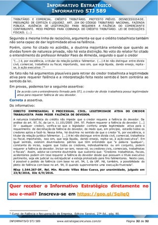 INFORMATIVO STJ 589 www.estrategiaconcursos.com.br Página 32 de 32
INFORMATIVO ESTRATÉGICO
INFORMATIVO STJ 589
TRIBUTÁRIO E COMERCIAL. CRÉDITO TRIBUTÁRIO. PROTESTO PRÉVIO. DESNECESSIDA DE.
PRESUNÇÃO DE CERTEZA E LIQUIDEZ. ART. 204 DO CÓDIGO TRIBUTÁRIO NACIONAL. FAZENDA
PÚBLICA. AUSÊNCIA DE LEGITIMAÇÃO PARA REQUERER A FALÊNCIA DO COMERCIANT E
CONTRIBUINTE. MEIO PRÓPRIO PARA COBRANÇA DO CRÉDITO TRIBUTÁRIO. LEI DE EXECUÇÕES
FISCAIS. (...)
Seguindo a mesma linha de raciocínio, argumenta-se que o crédito trabalhista também
não seria capaz de dar legitimidade ativa na falência.
Porém, como foi citado no acórdão, a doutrina majoritária entende que quando as
dívidas forem de natureza privada, não há esta distinção. No voto do relator foi citado
o entendimento do professor Amador Paes de Almeida, segundo o qual o credor
"(...) é, por excelência, o titular da relação jurídica falimentar. (...) A lei não distingue entre dívida
civil, comercial, trabalhista ou fiscal, importando, isso sim, que seja líquida, dando ensejo, repita-
se, à ação executiva ."3
De fato não há argumentos plausíveis para retirar do credor trabalhista a legitimidade
ativa para requerer falência e a interpretação feita neste sentido é bem contrária ao
sentido da lei.
Em provas, podemos ter a seguinte assertiva:
De acordo com o entendimento firmado pelo STJ, o credor de dívida trabalhista possui legitimidade
ativa para requerer falência de seu devedor.
Correta a assertiva.
Do informativo:
DIREITO EMPRESARIAL E PROCESSUAL CIVIL. LEGITIMIDADE ATIVA DO CREDOR
TRABALHISTA PARA PEDIR FALÊNCIA DE DEVEDOR.
A natureza trabalhista do crédito não impede que o credor requeira a falência do devedor. Da
análise do art. 97, IV, da Lei n. 11.101/2005 (Art. 97. Podem requerer a falência do devedor: [...]
IV - qualquer credor), verifica-se que o legislador conferiu ampla legitimidade ativa para o
requerimento de decretação de falência do devedor, de modo que, em princípio, estarão todos os
credores aptos a fazê-lo. Nessa linha, há doutrina no sentido de que o credor "é, por excelência, o
titular da relação jurídica falimentar. [...] A lei não distingue entre dívida civil, comercial, trabalhista
ou fiscal, importando, isso sim, que seja líquida, dando ensejo, repita-se, à ação executiva". Em
igual sentido, existem doutrinadores pátrios que têm entendido que "a palavra 'qualquer',
constante do inciso, sugere que todos os credores, individualmente ou em conjunto, podem
requerer a falência do devedor. Incluir-se-iam, nesse rol, os credores civis, comerciais, trabalhistas
e fiscais". Assim, adota-se corrente doutrinária que sustenta que: "Credores trabalhistas, fiscais,
acidentários podem em tese requerer a falência do devedor desde que possuam o título executivo
pertinente, seja ele judicial ou extrajudicial e esteja protestado para fins falimentares. Neste caso,
é possível o pedido de falência com base no art. 94, I, da LRF. Há, também, a possibilidade do
pleito de falência com base no art. 94, II quando superveniente uma execução frustrada".
REsp 1.544.267-DF, Rel. Min. Ricardo Villas Bôas Cueva, por unanimidade, julgado em
23/8/2016, DJe 6/9/2016.
Quer receber o Informativo Estratégico diretamente no
seu e-mail? Inscreva-se em https://goo.gl/5qilqQ
3 Curso de Falência e Recuperação de Empresa, Editora Saraiva, 27ª Ed., pág. 80.
 
