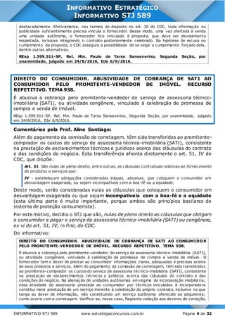 INFORMATIVO STJ 589 www.estrategiaconcursos.com.br Página 4 de 32
INFORMATIVO ESTRATÉGICO
INFORMATIVO STJ 589
destacadamente. Efetivamente, nos termos do disposto no art. 30 do CDC, toda informação ou
publicidade suficientemente precisa vincula o fornecedor. Desse modo, uma vez ofertada à venda
uma unidade autônoma, o fornecedor fica vinculado à proposta, que deve ser devidamente
respeitada, inclusive integrando o contrato posteriormente celebrado. Na hipótese de recusa no
cumprimento da proposta, o CDC assegura a possibilidade de se exigir o cumprimento forçado dela,
dentre outras alternativas.
REsp 1.599.511-SP, Rel. Min. Paulo de Tarso Sanseverino, Segunda Seção, por
unanimidade, julgado em 24/8/2016, DJe 6/9/2016.
DIREITO DO CONSUMIDOR. ABUSIVIDADE DE COBRANÇA DE SATI AO
CONSUMIDOR PELO PROMITENTE-VENDEDOR DE IMÓVEL. RECURSO
REPETITIVO. TEMA 938.
É abusiva a cobrança pelo promitente-vendedor do serviço de assessoria técnico-
imobiliária (SATI), ou atividade congênere, vinculado à celebração de promessa de
compra e venda de imóvel.
REsp 1.599.511-SP, Rel. Min. Paulo de Tarso Sanseverino, Segunda Seção, por unanimidade, julgado
em 24/8/2016, DJe 6/9/2016.
Comentários pela Prof. Aline Santiago:
Além do pagamento da comissão de corretagem, têm sido transferidos ao promitente-
comprador os custos do serviço de assessoria técnico-imobiliária (SATI), consistente
na prestação de esclarecimentos técnicos e jurídicos acerca das cláusulas do contrato
e das condições do negócio. Esta transferência afronta diretamente o art. 51, IV do
CDC, que dispõe:
Art. 51. São nulas de pleno direito, entre outras, as cláusulas contratuais relativas ao fornecimento
de produtos e serviços que:
IV - estabeleçam obrigações consideradas iníquas, abusivas, que coloquem o consumidor em
desvantagem exagerada, ou sejam incompatíveis com a boa-fé ou a equidade;
Deste modo, serão consideradas nulas as cláusulas que coloquem o consumidor em
desvantagem exagerada ou que sejam incompatíveis com a boa-fé e a equidade
(esta última parte é muito importante, porque ambos são princípios basilares do
sistema de proteção consumerista).
Por este motivo, decidiu o STJ que são, nulas de pleno direito as cláusulas que obrigam
o consumidor a pagar o serviço de assessoria técnico-imobiliária (SATI) ou congênere,
ex vi do art. 51, IV, in fine, do CDC.
Do informativo:
DIREITO DO CONSUMIDOR. ABUSIVIDADE DE COBRANÇA DE SATI AO CONSUMIDOR
PELO PROMITENTE-VENDEDOR DE IMÓVEL. RECURSO REPETITIVO. TEMA 938.
É abusiva a cobrança pelo promitente-vendedor do serviço de assessoria técnico-imobiliária (SATI),
ou atividade congênere, vinculado à celebração de promessa de compra e venda de imóvel. O
fornecedor tem o dever de prestar ao consumidor informações claras, adequadas e precisas acerca
de seus produtos e serviços. Além do pagamento da comissão de corretagem, têm sido transferidos
ao promitente-comprador os custos do serviço de assessoria técnico-imobiliária (SATI), consistente
na prestação de esclarecimentos técnicos e jurídicos acerca das cláusulas do contrato e das
condições do negócio. Na alienação de unidades autônomas em regime de incorporação imobiliá ria,
essa atividade de assessoria prestada ao consumidor por técnicos vinculados à incorporadora
constitui mera prestação de um serviço inerente à celebração do próprio contrato, inclusive no que
tange ao dever de informação, não constituindo um serviço autônomo oferecido ao adquirente,
como ocorre com a corretagem. Verifica-se, nesse caso, flagrante violação aos deveres de correção,
 