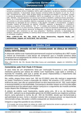 INFORMATIVO STJ 589 www.estrategiaconcursos.com.br Página 5 de 32
INFORMATIVO ESTRATÉGICO
INFORMATIVO STJ 589
lealdade e transparência, impostos pela boa-fé objetiva, tendo em vista a cobrança, a título de
serviço de assessoria técnico-imobiliária (SATI), pelo cumprimento de deveres inerentes ao próprio
contrato celebrado. A abusividade dessa cláusula contratual deflui do disposto no art. 51, IV, do
CDC. Consideram-se, assim, nulas de pleno direito as cláusulas que obrigam o consumidor a pagar
o serviço de assessoria técnico-imobiliária (SATI) ou congênere, ex vi do art. 51, IV, in fine, do
CDC. Ademais, essa assessoria é um serviço que envolve o elemento confiança (intuitu personae).
Assim, se o consumidor necessitar de alguma assessoria técnica ou jurídica para orientá-lo acerca
do contrato ou de outros detalhes relativos à aquisição do imóvel, pode contratar diretamente um
profissional ou advogado da sua confiança, e não alguém vinculado à incorporadora. O próprio
Conselho Federal de Corretores de Imóveis (COFECI), mediante a Resolução n. 1.256/2012,
estatuiu a seguinte norma proibitiva: "Art. 3º - É vedado aos inscritos no Regional cobrarem de
seus clientes, para si ou para terceiros, qualquer taxa a título de assessoria administrativa jurídic a
ou outra, assim como devem denunciar ao Regional a cobrança de tais taxas quando feitas pelo
incorporador, pelo construtor ou por seus prepostos." Manifesta, portanto, a abusividade de
qualquer cláusula que estabeleça a cobrança desse serviço de assessoria técnico-imobiliária (SATI)
ou atividade congênere.
REsp 1.599.511-SP, Rel. Min. Paulo de Tarso Sanseverino, Segunda Seção, por
unanimidade, julgado em 24/8/2016, DJe 6/9/2016.
2 – Direito Civil
DIREITO CIVIL. INVASÃO DO MST E EXIGIBILIDADE DE CÉDULA DE CRÉDITO
RURAL HIPOTECÁRIA.
A cédula de crédito rural hipotecária permanecerá exigível na hipótese de o MST invadir
o imóvel do financiado e este deixar de comprovar que a invasão constitui óbice
intransponível ao pagamento do crédito e que não existiam meios de evitar ou impedir
os efeitos dessa ocupação.
REsp 1.564.705-PE, Rel. Min. Ricardo Villas Bôas Cueva, por unanimidade, julgado em 16/8/2016, DJe
5/9/2016.
Comentários pelo Prof. Paulo H M Sousa:
O caso trata de um empréstimo feito por instituição financeira a uma empresa,
mediante garantia por cédula de crédito rural hipotecária. Logo após o contrato, a
fazenda foi invadida, pelo que a perda da posse impossibilitou o implemento das
atividades rurais pretendidas pelo devedor.
Ele, então, alegou força maior (art. 393 do CC/2002) para não realizar o pagamento
ao credor financeiro e evitar a execução do crédito. No entanto, o STJ concluir, pela
análise do caso, que não se caracterizavam os dois requisitos do art. 393, quais sejam
a necessariedade e a inevitabilidade. Isso porque o devedor sequer se utilizou das ações
possessórias que lhe cabiam para obstar o prejuízo e o argumento da invasão somente
surgiu depois dos Embargos à Execução.
À cédula de crédito rural hipotecária, regida pelos arts. 20 e ss. do Decreto-Lei
167/1967, aplicam-se as disposições gerais do CC/2002 quanto aos negócios jurídicos.
Assim, seria aplicável a norma do art. 393 do CC/2002, desde que demonstrada a
aplicabilidade ao caso. Como o devedor cedular não conseguiu provar os requisitos do
mencionado artigo, não pode o crédito exequendo ser desconstituído.
Imagine a seguinte questão no seu certame:
A invasão das terras objeto de cédula de crédito rural hipotecária atraem a aplicação do art. 393
do CC/2002, tornando inexigível o crédito exequendo
 