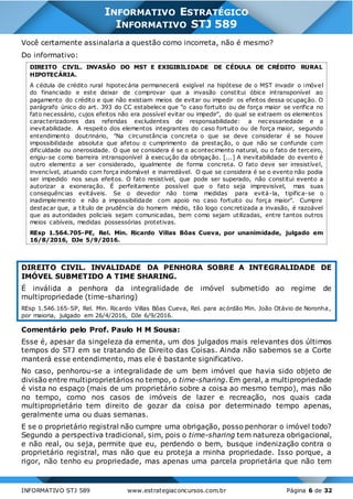 INFORMATIVO STJ 589 www.estrategiaconcursos.com.br Página 6 de 32
INFORMATIVO ESTRATÉGICO
INFORMATIVO STJ 589
Você certamente assinalaria a questão como incorreta, não é mesmo?
Do informativo:
DIREITO CIVIL. INVASÃO DO MST E EXIGIBILIDADE DE CÉDULA DE CRÉDITO RURAL
HIPOTECÁRIA.
A cédula de crédito rural hipotecária permanecerá exigível na hipótese de o MST invadir o imóvel
do financiado e este deixar de comprovar que a invasão constitui óbice intransponível ao
pagamento do crédito e que não existiam meios de evitar ou impedir os efeitos dessa ocupação. O
parágrafo único do art. 393 do CC estabelece que "o caso fortuito ou de força maior se verifica no
fato necessário, cujos efeitos não era possível evitar ou impedir", do qual se extraem os elementos
caracterizadores das referidas excludentes de responsabilidade: a necessariedade e a
inevitabilidade. A respeito dos elementos integrantes do caso fortuito ou de força maior, segundo
entendimento doutrinário, "Na circunstância concreta o que se deve considerar é se houve
impossibilidade absoluta que afetou o cumprimento da prestação, o que não se confunde com
dificuldade ou onerosidade. O que se considera é se o acontecimento natural, ou o fato de terceiro,
erigiu-se como barreira intransponível à execução da obrigação. [...] A inevitabilidade do evento é
outro elemento a ser considerado, igualmente de forma concreta. O fato deve ser irresistível,
invencível, atuando com força indomável e inarredável. O que se considera é se o evento não podia
ser impedido nos seus efeitos. O fato resistível, que pode ser superado, não constitui evento a
autorizar a exoneração. É perfeitamente possível que o fato seja imprevisível, mas suas
consequências evitáveis. Se o devedor não toma medidas para evitá-la, tipifica-se o
inadimplemento e não a impossibilidade com apoio no caso fortuito ou força maior". Cumpre
destacar que, a título de prudência do homem médio, tão logo concretizada a invasão, é razoável
que as autoridades policiais sejam comunicadas, bem como sejam utilizadas, entre tantos outros
meios cabíveis, medidas possessórias protetivas.
REsp 1.564.705-PE, Rel. Min. Ricardo Villas Bôas Cueva, por unanimidade, julgado em
16/8/2016, DJe 5/9/2016.
DIREITO CIVIL. INVALIDADE DA PENHORA SOBRE A INTEGRALIDADE DE
IMÓVEL SUBMETIDO A TIME SHARING.
É inválida a penhora da integralidade de imóvel submetido ao regime de
multipropriedade (time-sharing)
REsp 1.546.165-SP, Rel. Min. Ricardo Villas Bôas Cueva, Rel. para acórdão Min. João Otávio de Noronha,
por maioria, julgado em 26/4/2016, DJe 6/9/2016.
Comentário pelo Prof. Paulo H M Sousa:
Esse é, apesar da singeleza da ementa, um dos julgados mais relevantes dos últimos
tempos do STJ em se tratando de Direito das Coisas. Ainda não sabemos se a Corte
manterá esse entendimento, mas ele é bastante significativo.
No caso, penhorou-se a integralidade de um bem imóvel que havia sido objeto de
divisão entre multiproprietários no tempo, o time-sharing. Em geral, a multipropriedade
é vista no espaço (mais de um proprietário sobre a coisa ao mesmo tempo), mas não
no tempo, como nos casos de imóveis de lazer e recreação, nos quais cada
multiproprietário tem direito de gozar da coisa por determinado tempo apenas,
geralmente uma ou duas semanas.
E se o proprietário registral não cumpre uma obrigação, posso penhorar o imóvel todo?
Segundo a perspectiva tradicional, sim, pois o time-sharing tem natureza obrigacional,
e não real, ou seja, permite que eu, perdendo o bem, busque indenização contra o
proprietário registral, mas não que eu proteja a minha propriedade. Isso porque, a
rigor, não tenho eu propriedade, mas apenas uma parcela proprietária que não tem
 