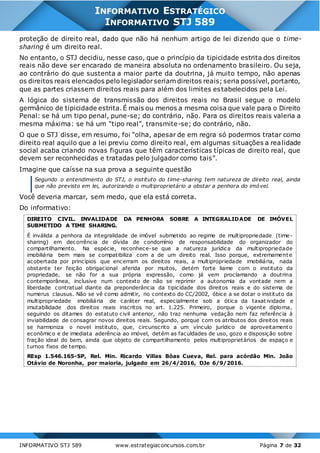INFORMATIVO STJ 589 www.estrategiaconcursos.com.br Página 7 de 32
INFORMATIVO ESTRATÉGICO
INFORMATIVO STJ 589
proteção de direito real, dado que não há nenhum artigo de lei dizendo que o time-
sharing é um direito real.
No entanto, o STJ decidiu, nesse caso, que o princípio da tipicidade estrita dos direitos
reais não deve ser encarado de maneira absoluta no ordenamento brasileiro. Ou seja,
ao contrário do que sustenta a maior parte da doutrina, já muito tempo, não apenas
os direitos reais elencados pelo legisladorseriam direitos reais; seria possível, portanto,
que as partes criassem direitos reais para além dos limites estabelecidos pela Lei.
A lógica do sistema de transmissão dos direitos reais no Brasil segue o modelo
germânico de tipicidade estrita.É mais ou menos a mesma coisa que vale para o Direito
Penal: se há um tipo penal, pune-se; do contrário, não. Para os direitos reais valeria a
mesma máxima: se há um “tipo real”, transmite-se; do contrário, não.
O que o STJ disse, em resumo, foi “olha, apesar de em regra só podermos tratar como
direito real aquilo que a lei previu como direito real, em algumas situações a realidade
social acaba criando novas figuras que têm características típicas de direito real, que
devem ser reconhecidas e tratadas pelo julgador como tais”.
Imagine que caísse na sua prova a seguinte questão
Segundo o entendimento do STJ, o instituto do time-sharing tem natureza de direito real, ainda
que não previsto em lei, autorizando o multiproprietário a obstar a penhora do imóvel.
Você deveria marcar, sem medo, que ela está correta.
Do informativo:
DIREITO CIVIL. INVALIDADE DA PENHORA SOBRE A INTEGRALIDADE DE IMÓVEL
SUBMETIDO A TIME SHARING.
É inválida a penhora da integralidade de imóvel submetido ao regime de multipropriedade (time-
sharing) em decorrência de dívida de condomínio de responsabilidade do organizador do
compartilhamento. Na espécie, reconhece-se que a natureza jurídica da multipropriedade
imobiliária bem mais se compatibiliza com a de um direito real. Isso porque, extremamente
acobertada por princípios que encerram os direitos reais, a multipropriedade imobiliária, nada
obstante ter feição obrigacional aferida por muitos, detém forte liame com o instituto da
propriedade, se não for a sua própria expressão, como já vem proclamando a doutrina
contemporânea, inclusive num contexto de não se reprimir a autonomia da vontade nem a
liberdade contratual diante da preponderância da tipicidade dos direitos reais e do sistema de
numerus clausus. Não se vê como admitir, no contexto do CC/2002, óbice a se dotar o instituto da
multipropriedade imobiliária de caráter real, especialmente sob a ótica da taxat ividade e
imutabilidade dos direitos reais inscritos no art. 1.225. Primeiro, porque o vigente diploma,
seguindo os ditames do estatuto civil anterior, não traz nenhuma vedação nem faz referência à
inviabilidade de consagrar novos direitos reais. Segundo, porque com os atributos dos direitos reais
se harmoniza o novel instituto, que, circunscrito a um vínculo jurídico de aproveitamento
econômico e de imediata aderência ao imóvel, detém as faculdades de uso, gozo e disposição sobre
fração ideal do bem, ainda que objeto de compartilhamento pelos multiproprietários de espaço e
turnos fixos de tempo.
REsp 1.546.165-SP, Rel. Min. Ricardo Villas Bôas Cueva, Rel. para acórdão Min. João
Otávio de Noronha, por maioria, julgado em 26/4/2016, DJe 6/9/2016.
 