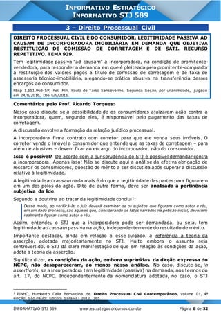 INFORMATIVO STJ 589 www.estrategiaconcursos.com.br Página 8 de 32
INFORMATIVO ESTRATÉGICO
INFORMATIVO STJ 589
3 – Direito Processual Civil
DIREITO PROCESSUAL CIVIL E DO CONSUMIDOR. LEGITIMIDADE PASSIVA AD
CAUSAM DE INCORPORADORA IMOBILIÁRIA EM DEMANDA QUE OBJETIVA
RESTITUIÇÃO DE COMISSÃO DE CORRETAGEM E DE SATI. RECURSO
REPETITIVO. TEMA 939.
Tem legitimidade passiva "ad causam" a incorporadora, na condição de promitente-
vendedora, para responder a demanda em que é pleiteada pelo promitente-comprador
a restituição dos valores pagos a título de comissão de corretagem e de taxa de
assessoria técnico-imobiliária, alegando-se prática abusiva na transferência desses
encargos ao consumidor.
REsp 1.551.968-SP, Rel. Min. Paulo de Tarso Sanseverino, Segunda Seção, por unanimidade, julgado
em 24/8/2016, DJe 6/9/2016.
Comentários pelo Prof. Ricardo Torques:
Nesse caso discute-se a possibilidade de os consumidores ajuizarem ação contra a
incorporadora, quem, segundo eles, é responsável pelo pagamento das taxas de
corretagem.
A discussão envolve a formação da relação jurídico processual.
A incorporadora firma contrato com corretor para que ele venda seus imóveis. O
corretor vende o imóvel a consumidor que entende que as taxas de corretagem – para
além de abusivas – devem ficar ao encargo do incorporador, não do consumidor.
Isso é possível? De acordo com a jurisprudência do STJ é possível demandar contra
a incorporadora. Apenas isso! Não se discute aqui a análise da efetiva obrigação de
ressarcir os consumidores, questão de mérito a ser discutida após superar a discussão
relativa à legitimidade.
A legitimidade ad causam nada mais é do que a legitimidade das partes para figurarem
em um dos polos da ação. Dito de outra forma, deve ser analisada a pertinência
subjetiva da lide.
Segundo a doutrina ao tratar da legitimidade conclui1:
Desse modo, ao verificá-la, o juiz deverá examinar se os sujeitos que figuram como autor e réu,
em um dado processo, são aqueles que, considerando os fatos narrados na petição inicial, deveriam
realmente figurar como autor e réu.
Assim, entendeu o STJ que a incorporadora pode ser demandada, ou seja, tem
legitimidade ad causam passiva na ação, independentemente do resultado de mérito.
Importante destacar, ainda em relação a esse julgado, a referência à teoria da
asserção, adotada majoritariamente no STJ. Muito embora o assunto seja
controvertido, o STJ dá clara manifestação de que em relação às condições da ação,
adota a teoria da asserção.
Significa dizer, as condições da ação, embora suprimidas da dicção expressa do
NCPC, não desapareceram, ao menos nessa análise. No caso, discute-se, in
assertionis, se a incorporadora tem legitimidade (passiva) na demanda, nos termos do
art. 17, do NCPC. Independentemente da nomenclatura adotada, no caso, o STJ
1 PINHO, Humberto Dalla Bernardina de. Direito Processual Civil Contemporâneo, volume 01, 4ª
edição, São Paulo: Editora Saraiva: 2012, 365.
 