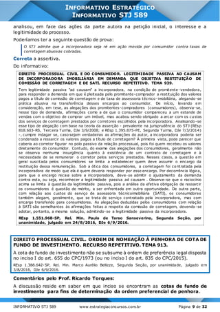 INFORMATIVO STJ 589 www.estrategiaconcursos.com.br Página 9 de 32
INFORMATIVO ESTRATÉGICO
INFORMATIVO STJ 589
analisou, em face das ações da parte autora na petição inicial, o interesse e a
legitimidade do processo.
Poderíamos ter a seguinte questão de prova:
O STJ admite que a incorporadora seja ré em ação movida por consumidor contra taxas de
corretagem abusivas cobradas.
Correta a assertiva.
Do informativo:
DIREITO PROCESSUAL CIVIL E DO CONSUMIDOR. LEGITIMIDADE PASSIVA AD CAUSAM
DE INCORPORADORA IMOBILIÁRIA EM DEMANDA QUE OBJETIVA RESTITUIÇÃO DE
COMISSÃO DE CORRETAGEM E DE SATI. RECURSO REPETITIVO. TEMA 939.
Tem legitimidade passiva "ad causam" a incorporadora, na condição de promitente-vendedora,
para responder a demanda em que é pleiteada pelo promitente-comprador a restituição dos valores
pagos a título de comissão de corretagem e de taxa de assessoria técnico-imobiliária, alegando-se
prática abusiva na transferência desses encargos ao consumidor. De início, levando em
consideração, em tese, as alegações dos promitentes-compradores (consumidores), observa-se,
nesse tipo de demanda, afirmações como a de que o consumidor compareceu a um estande de
vendas com o objetivo de comprar um imóvel, mas acabou sendo obrigado a arcar com os custos
dos serviços de corretagem prestados por corretores escolhidos pela incorporadora. Analisando-se
esse tipo de alegação com base na teoria da asserção - prevalente na jurisprudência do STJ (REsp
818.603-RS, Terceira Turma, DJe 3/9/2008; e REsp 1.395.875-PE, Segunda Turma, DJe 7/3/2014)
-, cumpre indagar se, caso sejam verdadeiras as afirmações do autor, a incorporadora poderia ser
condenada a ressarcir os valores pagos a título de corretagem? À primeira vista, pode parecer que
caberia ao corretor figurar no polo passivo da relação processual, pois foi quem recebeu os valores
diretamente do consumidor. Contudo, do exame das alegações dos consumidores, geralmente não
se observa nenhuma insurgência quanto à existência de um contrato de corretagem e à
necessidade de se remunerar o corretor pelos serviços prestados. Nesses casos, a questão em
geral suscitada pelos consumidores se limita a estabelecer quem deve assumir o encargo da
restituição dessa remuneração. Sob a ótica dos consumidores, a corretagem foi contratada pela
incorporadora de modo que ela é quem deveria responder por esse encargo. Por decorrência lógica,
para que o encargo recaia sobre a incorporadora, deve-se admitir o ajuizamento da demanda
contra esta, ou seja, reconhecer a legitimidade passiva ad causam . Observe-se que o raciocínio
acima se limita à questão da legitimidade passiva, pois a análise da efetiva obrigação de ressarcir
os consumidores é questão de mérito, a ser enfrentada em outra oportunidade. De outra parte,
com relação aos custos do serviço de assessoria técnicoimobiliária (SATI), os consumidores
também alegam, geralmente, que se trata de serviço contratado pela incorporadora, mas com
encargo transferido para consumidores. As alegações deduzidas pelos consumidores com relação
à SATI são semelhantes às afirmações feitas a respeito da comissão de corretagem, devendo-se
adotar, portanto, a mesma solução, admitindo-se a legitimidade passiva da incorporadora.
REsp 1.551.968-SP, Rel. Min. Paulo de Tarso Sanseverino, Segunda Seção, por
unanimidade, julgado em 24/8/2016, DJe 6/9/2016.
DIREITO PROCESSUAL CIVIL. ORDEM DE NOMEAÇÃO À PENHORA DE COTA DE
FUNDO DE INVESTIMENTO. RECURSO REPETITIVO. TEMA 913.
A cota de fundo de investimento não se subsume à ordem de preferência legal disposta
no inciso I do art. 655 do CPC/1973 (ou no inciso I do art. 835 do CPC/2015).
REsp 1.388.642-SP, Rel. Min. Marco Aurélio Bellizze, Segunda Seção, por unanimidade, julgado em
3/8/2016, DJe 6/9/2016.
Comentários pelo Prof. Ricardo Torques:
A discussão reside em saber em que inciso se encontram as cotas de fundo de
investimento para fins de determinação da ordem preferencial de penhora.
 
