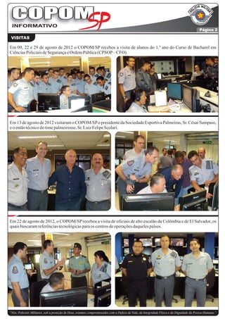 COPOM
 INFORMATIVO
                                                                                                                                          Página 2

 VISITAS

Em 09, 22 e 29 de agosto de 2012 o COPOM/SP recebeu a visita de alunos do 1.º ano do Curso de Bacharel em
Ciências Policiais de Segurança e Ordem Pública (CPSOP – CFO).




Em 13 de agosto de 2012 visitaram o COPOM/SP o presidente da Sociedade Esportiva Palmeiras, Sr. César Sampaio,
e o então técnico do time palmeirense, Sr. Luiz Felipe Scolari.




Em 22 de agosto de 2012, o COPOM/SP recebeu a visita de oficiais de alto escalão da Colômbia e de El Salvador, os
quais buscaram referências tecnológicas para os centros de operações daqueles países.




“Nós, Policiais Militares, sob a proteção de Deus, estamos compromissados com a Defesa da Vida, da Integridade Física e da Dignidade da Pessoa Humana.”
 