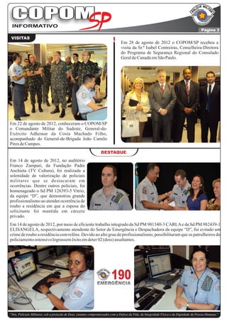 COPOM
 INFORMATIVO
                                                                                                                                          Página 3

 VISITAS
                                                                                Em 28 de agosto de 2012 o COPOM/SP recebeu a
                                                                                visita da Sr.ª Isabel Contreiras, Conselheira-Diretora
                                                                                do Programa de Segurança Regional do Consulado
                                                                                Geral do Canadá em São Paulo.




Em 22 de agosto de 2012, conheceram o COPOM/SP
o Comandante Militar do Sudeste, General-de-
Exército Adhemar da Costa Machado Filho,
acompanhado do General-de-Brigada João Camilo
Pires de Campos.
                                                                  DESTAQUE
Em 14 de agosto de 2012, no auditório
Franco Zampari, da Fundação Padre
Anchieta (TV Cultura), foi realizada a
solenidade de valorização de policiais
militares que se destacaram em
ocorrências. Dentre outros policiais, foi
homenageado o Sd PM 126393-5 Vitrio,
da equipe “D”, que demonstrou grande
profissionalismo ao atender ocorrência de
roubo a residência em que a esposa do
solicitante foi mantida em cárcere
privado.
Em 14 de agosto de 2012, por meio de eficiente trabalho integrado da Sd PM 981340-3 CARLA e da Sd PM 982439-1
ELISANGELA, respectivamente atendente do Setor de Emergência e Despachadora da equipe “D”, foi evitado um
crime de roubo a residência com reféns. Devido ao alto grau de profissionalismo, possibilitaram que os patrulheiros do
policiamento ostensivo lograssem êxito em deter 02 (dois) assaltantes.




                                                               EMERGÊNCIA
                                                                         190

“Nós, Policiais Militares, sob a proteção de Deus, estamos compromissados com a Defesa da Vida, da Integridade Física e da Dignidade da Pessoa Humana.”
 