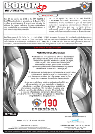 COPOM
 INFORMATIVO
                                                                                                                                             Página 4
                                                                  DESTAQUE
Em 23 de agosto de 2012 o Sd PM 122582-A                                     Em 14 de agosto de 2012 o Sd PM 101978-3
CARMO, atendente de emergência da Equipe “C”,                                EDIMILSON dos Santos, da equipe “A”, conduziu o
recebeu a notícia-crime de roubo com retenção de                             atendimento de uma ocorrência na qual um bebê de 02
vítimas. De pronto, cadastrou de maneira tão eficaz                          (dois) meses engasgou ao ser amamentado pela mãe. O
que, no desfecho, foram presos 03 (três) infratores e                        Sd PM Edimilson, por seu excelente preparo
uma arma de fogo foi apreendida.                                             profissional, manteve calma a mãe do bebê, conduta essa
                                                                             imprescindível para o desfecho positivo do atendimento.


Em 24 de agosto de 2012 o Sd PM 131511-A DE OLIVEIRA, atendente da equipe “D”, recebeu ligação informando o
engasgamento de um bebê de 26 (vinte e seis) dias. Por seu comprometimento com a função pública e dedicação
destacada às atribuições que desempenha no COPOM/SP, o Sd De Oliveira atendeu com agilidade e presteza à
ocorrência, demonstrando absoluto controle emocional para gerenciar a crise instalada e salvar uma vida.

                                                    EMBARQUE NESSA VIAGEM

                                                        ATENDIMENTO DE EMERGÊNCIA

                                                Nesta estação você conhecerá a função do Atendente
                                                 de Emergência 190, carro-chefe do maior centro de
                                                 emergências policiais da América Latina. É função
                                                    exercida por Cb ou Sd PM responsável pelo
                                                   atendimento, ou seja, profissional altamente
                                                qualificado para lidar com as diversas situações que
                                                    naturalmente se alteram a cada ligação.

                                          É o Atendente de Emergência 190 quem faz a ligação entre
                                             o chamado do solicitante e próprio atendimento local,
                                         pois da adequada coleta de informações sobre os fato
                                             dependerá boa parte do desfecho da ocorrência.

                                 Ainda que o solicitante esteja emocionalmente aflito, em
                                   pânico, agitado, nervoso ou irritado, a missão do
                               atendente é, com tato e feeling, perceber os detalhes
                           relevantes da ocorrência. Um mero tom de voz ou uma
                         palavra específica do solicitante torna-se diferencial entre
                            o sucesso e fracasso do atendimento da ocorrência,
                       pois é também do Atendente de Emergência que depende a
                                      integridade física dos patrulheiros.




                                                EMERGÊNCIA
                                                                  190
 EDITORIAL
                                                                                                        https://www.facebook.com/copom190


                      Editor: Ten Cel PM Marcos Maçumoto
                                                                                                            https://twitter.com/#!/copomsp

                           Visite nosso site na intranet:                                        COMANDO DE POLICIAMENTO DA CAPITAL
          CPC: http://weblinux.intranet.policiamilitar.sp.gov.br/cpccopom/                           Rua Ribeiro de Lima, 140 - Bom Retiro
       COPOM: http://weblinux.intranet.policiamilitar.sp.gov.br/cpccopom/copom/                           01122-000 - São Paulo - SP
“Nós, Policiais Militares, sob a proteção de Deus, estamos compromissados com a Defesa da Vida, da Integridade Física e da Dignidade da Pessoa Humana.”
 