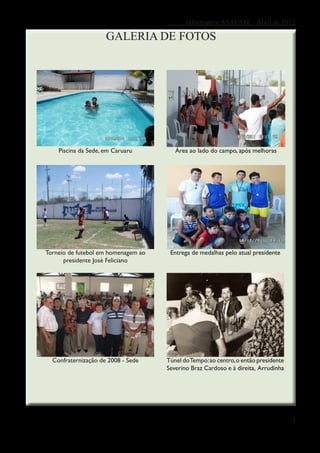 Informativo ASAFAPE - Abril de 2012

                     GALERIA DE FOTOS




    Piscina da Sede, em Caruaru         Área ao lado do campo, após melhoras




Torneio de futebol em homenagem ao    Entrega de medalhas pelo atual presidente
      presidente José Feliciano




  Confraternização de 2008 - Sede    Túnel do Tempo: ao centro, o então presidente
                                     Severino Braz Cardoso e à direita, Arrudinha




                                                                                     3
 