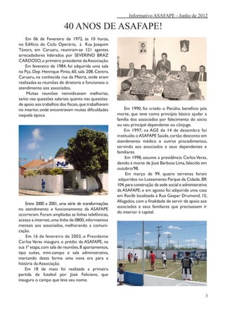 Informativo ASAFAPE - Junho de 2012

                         40 ANOS DE ASAFAPE!
    Em 06 de Fevereiro de 1972, às 10 horas,
no Edifício do Ciclo Operário, à Rua Joaquim
Távora, em Caruaru, reuniram-se 121 agentes
arrecadadores liderados por SEVERINO BRAZ
CARDOSO, o primeiro presidente da Associação.
    Em fevereiro de 1984, foi adquirida uma sala
na Pça. Dep. Henrique Pinto, 60, sala 208, Centro,
Caruaru, na conhecida rua da Matriz, onde eram
realizadas as reuniões de diretoria e funcionava o
atendimento aos associados.
     Muitas reuniões reinvidicavam melhorias,
tanto nas questões salariais quanto nas questões
de apoio aos trabalhos dos fiscais, que trabalhavam
no interior, onde encontravam muitas dificuldades         Em 1990, foi criado o Pecúlio, benefício pós
naquela época.                                        morte, que teve como princípio básico ajudar a
                                                      família dos associados por falecimento do sócio
                                                      ou seu principal dependente ou cônjuge.
                                                          Em 1997, na AGE de 14 de dezembro foi
                                                      instituído o ASAFAPE Saúde, cartão desconto em
                                                      atendimento médico e outros procedimentos,
                                                      servindo aos associados e seus dependentes e
                                                      familiares.
                                                           Em 1998, assume a presidência Carlos Veras,
                                                      devido à morte de José Barbosa Lima, falecido em
                                                      outubro/98.
                                                           Em março de 99, quatro terrenos foram
                                                       adquiridos no Loteamento Parque da Cidade, BR
                                                      104, para construção da sede social e administrativa
                                                      da ASAFAPE; e em agosto foi adquirida uma casa
                                                      em Recife localizada à Rua Gaspar Drumond, 15,
                                                      Afogados, com a finalidade de servir de apoio aos
    Entre 2000 a 2001, uma série de transformações
                                                      associados e seus familiares que precisassem ir
no atendimento e funcionamento da ASAFAPE
                                                      do interior à capital.
ocorreram. Foram ampliadas as linhas telefônicas,
acesso a internet, uma linha de 0800, informativos
mensais aos associados, melhorando a comuni-
cação.
    Em 16 de fevereiro de 2003, o Presidente
Carlos Veras inaugura o prédio da ASAFAPE, na
sua 1ª etapa, com sala de reuniões, 8 apartamentos,
tipo suítes, mini-campo e sala administrativa,
marcando desta forma uma nova era para a
história da Associação.
    Em 18 de maio foi realizada a primeira
partida de futebol por José Feliciano, que
inaugura o campo que leva seu nome.


                                                                                                         3
 