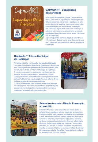 CAPACIART - Capacitação
para artesãos
A Secretaria Municipal de Cultura, Turismo e Lazer
realiza uma série de capacitações voltadas para pro-
dutores artesanais, culinaristas e fazedores de arte
com o objetivo de qualificar e aprimorar o belo traba-
lho artesanal feito em nossa cidade e na região.
O CAPACIART é gratuito e conta com workshops e
palestras sobre economia, atendimento ao público,
estrategias de vendas, entre outros temas, com emis-
são de certificado.
A próxima palestra acontece dia 26 de setembro, às
17h, no Fórum Cultural com o tema “Conviver é uma
arte”, ministrada pelo palestrante Iran Jacob. Agende
e participe!
Realizado 1º Fórum Municipal
de Habitação
A Prefeitura de Ubá e o Conselho Municipal de Habitação,
com apoio do Conselho Regional de Engenharia e Agronomia
e da Associação dos Engenheiros e Agrônomos de Ubá, rea-
lizaram, no dia 11/09, o 1º Fórum Municipal de Habitação.
O evento reuniu gestores, estudantes e profissionais das
áreas de arquitetura e urbanismo, engenharia e direito.
Quatro palestrantes compartilharam suas experiências sobre
políticas habitacionais, regularização fundiária urbana, direito
de laje e construção de cidades resilientes.
O Fórum foi idealizado para incentivar a execução de proje-
tos habitacionais inovadores e sustentáveis e contribuir para
o desenvolvimento da política habitacional do município, a
qualidade e a regularização das construções.
Setembro Amarelo é uma campanha que busca alertar e
conscientizar a população sobre a prevenção ao suicídio. A
Prefeitura de Ubá participa desta mobilização e durante todo
o mês, a Passarela Santinho Barreto (Beira-Rio) está com a
iluminação amarela, para lembrar a todos dessa iniciativa.
Ainda dentro das ações do Setembro Amarelo, a Secretaria
Municipal de Saúde participou dia 10/09 da 1ª Caminhada
pela Vida, dia em que se celebra o combate e a prevenção
mundial ao suicídio. O percurso começou na Pça. Guido Mar-
lière passando pela AV. Beira-Rio, Passarela Santinho Barre-
to, terminando na Pça. São Januário.
Setembro Amarelo - Mês da Prevenção
ao suicídio
 