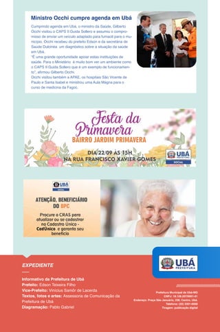 Ministro Occhi cumpre agenda em Ubá
Cumprindo agenda em Ubá, o ministro da Saúde, Gilberto
Occhi visitou o CAPS II Guida Sollero e assumiu o compro-
misso de enviar um veículo adaptado para fumacê para o mu-
nicípio. Occhi recebeu do prefeito Edson e da secretária de
Saúde Dulcinéa um diagnóstico sobre a situação da saúde
em Ubá.
“É uma grande oportunidade apoiar estas instituições de
saúde. Para o Ministério é muito bom ver um ambiente como
o CAPS II Guida Sollero que é um exemplo de funcionamen-
to”, afirmou Gilberto Occhi.
Occhi visitou também a APAE, os hospitais São Vicente de
Paulo e Santa Isabel e ministrou uma Aula Magna para o
curso de medicina da Fagoc.
 