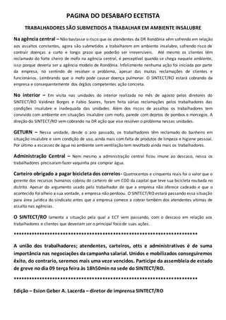 PAGINA DO DESABAFO ECETISTA 
TRABALHADORES SÃO SUBMETIDOS A TRABALHAR EM AMBIENTE INSALUBRE 
Na agência central – Não bastasse o risco que os atendentes da DR Rondônia vêm sofrendo em relação 
aos assaltos constantes, agora são submetidos a trabalharem em ambiente insalubre, sofrendo risco de 
contrair doenças a curto e longo prazo que poderão ser irreversíveis. Até mesmo os clientes têm 
reclamado do forte cheiro de mofo na agência central, é perceptível quando se chega naquele ambiente, 
isso porque deveria ser a agência modelo de Rondônia. Infelizmente nenhuma ação foi iniciada por parte 
da empresa, no sentindo de resolver o problema, apesar das muitas reclamações de clientes e 
funcionários. Lembrando que o mofo pode causar doença pulmonar. O SINTECT/RO estará cobrando da 
empresa e consequentemente dos órgãos competentes ação concreta. 
No interior – Em visita nas unidades do interior realizada no mês de agosto pelos diretores do 
SINTECT/RO Valdinez Borges e Fabio Soares, foram feita várias reclamações pelos trabalhadores das 
condições insalubre e inadequada das unidades. Além dos riscos de assaltos os trabalhadores tem 
convivido com ambiente em situações insalubre com mofo, parede com dejetos de pombos e morcegos. A 
direção do SINTECT/RO vem cobrando na DR ação que vise resolver o problema nessas unidades. 
GETURN – Nessa unidade, desde o ano passado, os trabalhadores têm reclamado do banheiro em 
situação insalubre e sem condição de uso, ainda mais com falta de produtos de limpeza e higiene pessoal. 
Por último a escassez de água no ambiente sem ventilação tem revoltado ainda mais os trabalhadores. 
Administração Central – Nem mesmo a administração central ficou imune ao descaso, nessa os 
trabalhadores precisaram fazer vaquinha pra comprar água. 
Carteiro obrigado a pagar bicicleta dos correios- Quatrocentos e cinquenta reais foi o valor que o 
gerente dos recursos humanos cobrou do carteiro de um CDD da capital que teve sua bicicleta roubada no 
distrito. Apesar do argumento usado pelo trabalhador de que a empresa não oferece cadeado e que o 
acontecido foi alheio a sua vontade, a empresa não perdoou. O SINTECT/RO estará passando essa situação 
para área jurídica do sindicato antes que a empresa comece a cobrar também dos atendentes vítimas de 
assalto nas agências. 
O SINTECT/RO lamenta a situação pela qual a ECT vem passando, com o descaso em relação aos 
trabalhadores e clientes que deveriam ser o principal foco de suas ações. 
********************************************************************** 
A união dos trabalhadores; atendentes, carteiros, otts e administrativos é de suma 
importância nas negociações da campanha salarial. Unidos e mobilizados conseguiremos 
êxito, do contrario, seremos mais uma veze vencidos. Participe da assembleia de estado 
de greve no dia 09 terça feira às 18h50min na sede do SINTECT/RO. 
********************************************************************** 
Edição – Esion Geber A. Lacerda – diretor de imprensa SINTECT/RO 
