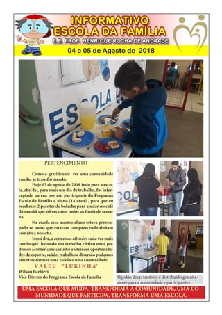 04 e 05 de Agosto de 2018
UMA ESCOLA QUE MUDA, TRANSFORMA A COMUNIDADE, UMA CO-
MUNIDADE QUE PARTICIPA, TRANSFORMA UMA ESCOLA.
PERTENCIMENTO
Como é gratificante ver uma comunidade
escolar se transformando.
Hoje 05 de agosto de 2018 indo para a esco-
la, abrí-la , para mais um dia de trabalho, fui inter-
ceptado na rua por um participante do Programa
Escola da Família e aluno (14 anos) , para que eu
recebesse 2 pacotes de bolacha para ajudar no café
da manhã que oferecemos todos os finais de sema-
na.
Na escola esse mesmo aluno estava preocu-
pado se todos que estavam comparecendo tinham
comido a bolacha.
Isso é dez, e com essas atitudes cada vez mais
confio que havendo um trabalho efetivo onde po-
demos acolher com carinho e oferecer oportunida-
des de esporte, saúde, trabalho e diversão podemos
sim transformar uma escola e uma comunidade.
V A L E U “ L U K I N H A”
Wilson Barbieri
Vice Diretor do Programa Escola da Família Algodão doce, também é distribuido gratuita-
mente para a comunidade e participantes.