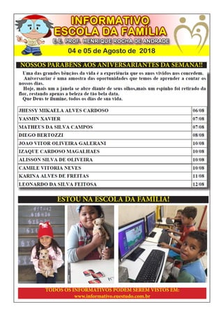 04 e 05 de Agosto de 2018
NOSSOS PARABÉNS AOS ANIVERSARIANTES DA SEMANA!!
ESTOU NA ESCOLA DA FAMÍLIA!
TODOS OS INFORMATIVOS PODEM SEREM VISTOS EM:
www.informativo.euestudo.com.br