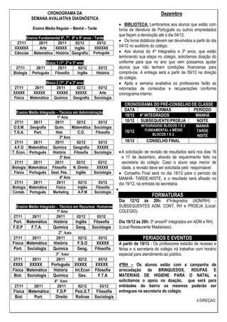 CRONOGRAMA DA
SEMANA AVALIATIVA DIAGNÓSTICA
Ensino Médio Regular – Manhã – Tarde
Ensino Fundamental 6º, 7º, 8º e 9º anos - Tarde
27/11 28/11 29/11 02/12 03/12
XXXXXX Arte XXXXX Inglês XXXXXX
Ciências Matemática História Geografia Português
Bloco 1 (1º, 2º e 3º ano)
27/11 28/11 29/11 02/12 03/12
Biologia Português Filosofia Inglês História
Bloco 2 (1º, 2º e 3º ano)
27/11 28/11 29/11 02/12 03/12
XXXXX XXXXX XXXXX XXXXX Arte
Física Matemática Química Geografia Sociologia
Ensino Médio Integrado – Técnico em Administração
1º Ano
27/11 28/11 29/11 02/12 03/12
O.S.M. Geografia Quím. Matemática Sociologia
T.G.A. Port. Hist. C.O. Filosofia
2º Ano
27/11 28/11 29/11 02/12 03/12
A.F.O Matemática Química Geografia XXXXX
T. Econ. Português História Filosofia Sociologia
3º Ano
27/11 28/11 29/11 02/12 03/12
Biologia Matemática Filosofia N. Direito XXXXX
Física Português Gest. Pes. Inglês Sociologia
4º Ano
27/11 28/11 29/11 02/12 03/12
Biologia Matemática Física Inglês Filosofia
Contab. Português Marketing A.P.M Sociologia
Ensino Médio Integrado - Técnico em Recursos Humanos
1º Ano
27/11 28/11 29/11 02/12 03/12
Port. Matemática História Inglês Filosofia
F.D.P F.T.A. Química Geog. Sociologia
2º Ano
27/11 28/11 29/11 02/12 03/12
Física Matemática História F.S.O XXXXX
Port. Sociologia Química Geog. Filosofia
3º Ano
27/11 28/11 29/11 02/12 03/12
XXXX XXXXX Português XXXXX XXXXX
Física Matemática História Int.Econ Filosofia
Biol. Sociologia Química Geo. F.T.A
4º Ano
27/11 28/11 29/11 02/12 03/12
Física Matemática F.D.P Psic.S.T Filosofia
Biol. Port. Direito Rotinas Sociologia
Dezembro
BIBLIOTECA: Lembramos aos alunos que estão com
livros de literatura de Português ou outros emprestados
que façam a devolução até o dia 04/12.
Os livros didáticos devem ser devolvidos a partir do dia
04/12 no auditório do colégio.
Aos alunos do 4º Integrados e 3º anos, que estão
terminando sua etapa no colégio, solicitamos doação do
uniforme para que no ano que vem possamos ajudar
alunos que não tenham condições financeiras para
comprá-los. A entrega será a partir de 09/12 na direção
do colégio.
Após a semana avaliativa os professores farão as
retomadas de conteúdos e recuperações conforme
cronograma interno.
CRONOGRAMA DO PRÉ-CONSELHO DE CLASSE
DATA TURMAS PERÍODO
10/12 4º INTEGRADOS MANHÃ
10/12 SUBSEQUENTE/PROEJA NOITE
16/12
INTEGRADOS/ BLOCOS 1 E 2
FUNDAMENTAL e MÉDIO
BLOCOS 1 E 2
MANHÃ
TARDE
NOITE
18/12 CONSELHO FINAL
A solicitação de revisão de resultados será nos dias 16
e 17 de dezembro, através de requerimento feito na
secretaria do colégio. Caso o aluno seja menor de
idade, a revisão deve ser solicitada pelo responsável.
Conselho Final será no dia 18/12 para o período da
MANHÃ- TARDE-NOITE, e o resultado será afixado no
dia 19/12, na entrada da secretaria.
FORMATURAS
Dia 12/12 às 20h: 4ºIntegrados (ADM/RH) -
SUBSEQUENTES ADM, CONT, RH e PROEJA (Local:
COLEGIO).
Dia 19/12 às 20h: 3º anos/4º Integrados em ADM e RH).
(Local:Restaurante Madalosso).
FERIADOS E EVENTOS
A partir de 19/12 - Os professores estarão de recesso e
férias e a secretaria do colégio irá trabalhar com horário
especial para atendimento ao público.
4ºRH – Os alunos estão com a campanha de
arrecadação de BRINQUEDOS, ROUPAS E
MATERIAIS DE HIGIENE PARA O NATAL e
solicitamos o apoio na doação, que será para
entidades do bairro os mesmos poderão ser
entregues na secretaria do colégio.
A DIREÇAO.
 