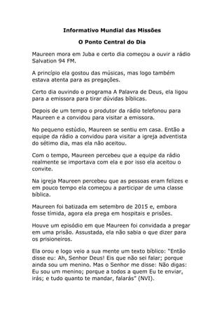 Informativo Mundial das Missões
O Ponto Central do Dia
Maureen mora em Juba e certo dia começou a ouvir a rádio
Salvation 94 FM.
A princípio ela gostou das músicas, mas logo também
estava atenta para as pregações.
Certo dia ouvindo o programa A Palavra de Deus, ela ligou
para a emissora para tirar dúvidas bíblicas.
Depois de um tempo o produtor da rádio telefonou para
Maureen e a convidou para visitar a emissora.
No pequeno estúdio, Maureen se sentiu em casa. Então a
equipe da rádio a convidou para visitar a igreja adventista
do sétimo dia, mas ela não aceitou.
Com o tempo, Maureen percebeu que a equipe da rádio
realmente se importava com ela e por isso ela aceitou o
convite.
Na igreja Maureen percebeu que as pessoas eram felizes e
em pouco tempo ela começou a participar de uma classe
bíblica.
Maureen foi batizada em setembro de 2015 e, embora
fosse tímida, agora ela prega em hospitais e prisões.
Houve um episódio em que Maureen foi convidada a pregar
em uma prisão. Assustada, ela não sabia o que dizer para
os prisioneiros.
Ela orou e logo veio a sua mente um texto bíblico: “Então
disse eu: Ah, Senhor Deus! Eis que não sei falar; porque
ainda sou um menino. Mas o Senhor me disse: Não digas:
Eu sou um menino; porque a todos a quem Eu te enviar,
irás; e tudo quanto te mandar, falarás” (NVI).
 