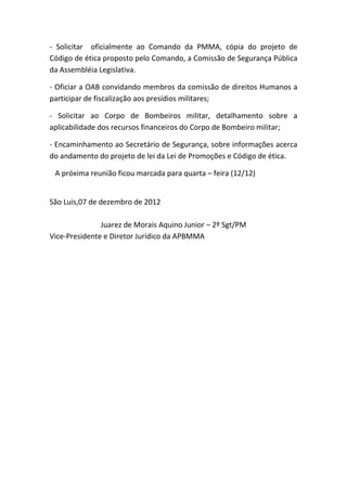 - Solicitar oficialmente ao Comando da PMMA, cópia do projeto de
Código de ética proposto pelo Comando, a Comissão de Segurança Pública
da Assembléia Legislativa.

- Oficiar a OAB convidando membros da comissão de direitos Humanos a
participar de fiscalização aos presídios militares;

- Solicitar ao Corpo de Bombeiros militar, detalhamento sobre a
aplicabilidade dos recursos financeiros do Corpo de Bombeiro militar;

- Encaminhamento ao Secretário de Segurança, sobre informações acerca
do andamento do projeto de lei da Lei de Promoções e Código de ética.

 A próxima reunião ficou marcada para quarta – feira (12/12)


São Luis,07 de dezembro de 2012

               Juarez de Morais Aquino Junior – 2º Sgt/PM
Vice-Presidente e Diretor Jurídico da APBMMA
 
