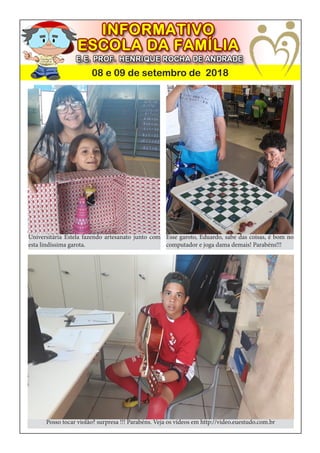 08 e 09 de setembro de 2018
Universitária Estela fazendo artesanato junto com
esta lindíssima garota.
Posso tocar violão? surpresa !!! Parabéns. Veja os vídeos em http://video.euestudo.com.br
Esse garoto, Eduardo, sabe das coisas, é bom no
computador e joga dama demais! Parabéns!!!
 