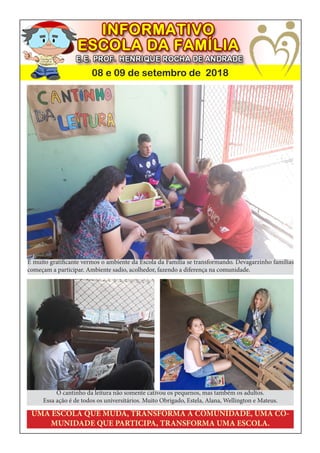 08 e 09 de setembro de 2018
UMA ESCOLA QUE MUDA, TRANSFORMA A COMUNIDADE, UMA CO-
MUNIDADE QUE PARTICIPA, TRANSFORMA UMA ESCOLA.
O cantinho da leitura não somente cativou os pequenos, mas também os adultos.
Essa ação é de todos os universitários. Muito Obrigado, Estela, Alana, Wellington e Mateus.
É muito gratificante vermos o ambiente da Escola da Família se transformando. Devagarzinho famílias
começam a participar. Ambiente sadio, acolhedor, fazendo a diferença na comunidade.
 
