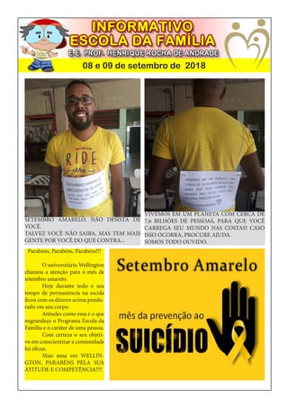 08 e 09 de setembro de 2018
Parabéns, Parabéns, Parabéns!!!
	 O universitário Wellington
chamou a atenção para o mês de
setembro amarelo.
	 Hoje durante todo o seu
tempo de permanência na escola
ficou com os dizeres acima pendu-
rado em seu corpo.
	 Atitudes como essa é o que
engrandeçe o Programa Escola da
Família e o caráter de uma pessoa.
	 Com certeza o seu objeti-
vo em conscientizar a comunidade
foi eficaz.
	 Mais uma vez WELLIN-
GTON, PARABÉNS PELA SUA
ATITUDE E COMPETÊNCIA!!!!
SETEMBRO AMARELO. NÃO DESISTA DE
VOCÊ.
TALVEZ VOCÊ NÃO SAIBA, MAS TEM MAIS
GENTE POR VOCÊ DO QUE CONTRA...
VIVEMOS EM UM PLANETA COM CERCA DE
7,6 BILHÕES DE PESSOAS, PARA QUE VOCÊ
CARREGA SEU MUNDO NAS COSTAS! CASO
ISSO OCORRA, PROCURE AJUDA.
SOMOS TODO OUVIDO.
 