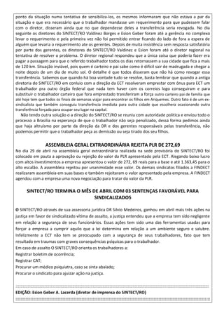 ponto da situação numa tentativa de sensibiliza-los, os mesmos informaram que não estava a par da
situação e que era necessário que o trabalhador mandasse um requerimento para que pudessem falar
com o diretor, disseram ainda que no que dependesse deles a transferência seria revogada. No dia
seguinte os diretores do SINTECT/RO Valdinez Borges e Esion Geber foram até a gerência no complexo
levar o requerimento e pela primeira vez não foi permitido entrar ficando do lado de fora a espera de
alguém que levaria o requerimento ate os gerentes. Depois de muita insistência sem resposta satisfatória
por parte dos gerentes, os diretores do SINTECT/RO Valdinez e Esion foram até o diretor regional na
tentativa de resolver o problema. O diretor regional respondeu que a única coisa que poderia fazer era
pagar a passagem para que o referido trabalhador todos os dias retornassem a sua cidade que fica a mais
de 120 km. Situação inviável, pois quem é carteiro e pai sabe como é difícil sair de madrugada e chegar a
noite depois de um dia de muito sol. O detalhe é que todos disseram que não há como revogar essa
transferência. Sabemos que quando há boa vontade tudo se resolve, basta lembrar que quando a antiga
diretoria do SINTECT/RO em conluio com a direção da ECT resolveram emprestar com ônus para ECT um
trabalhador pra outro órgão federal que nada tem haver com os correios logo conseguiram e para
substituir o trabalhador carteiro que fora emprestado transferiram a força outro carteiro pai de família que
até hoje tem que todos os finais de semanas viajar para encontrar os filhos em Ariquemes. Outro fato é de um ex-
sindicalista que também conseguiu transferência imediata para outra cidade que escolhera ocasionando outra
transferência forçada para ocupar seu lugar na capital.
Não tendo outra solução o a direção do SINTECT/RO se reuniu com autoridade politica e enviou todo o
processo a Brasilia na esperança de que o trabalhador não seja penalizado, dessa forma pedimos ainda
que haja altruísmo por parte da direção da DR e dos gerentes responsáveis pelas transferência, não
podemos permitir que o trabalhador peça as demissão ou seja tirado dos seu filhos.
ASSEMBLEIA GERAL EXTRAORDINÁRIA REJEITA PLR DE 272,69
No dia 29 de abril na assembleia geral extraordinária realizada na sede provisória do SINTECT/RO foi
colocado em pauta a aprovação ou rejeição do valor da PLR apresentado pela ECT. Alegando baixo lucro
com altos investimentos a empresa apresentou o valor de 272, 69 reais para a base e até 1.363,45 para o
alto escalão. A assembleia rejeitou por unanimidade esse valor. Os demais sindicatos filiados a FINDECT
realizaram assembleia em suas bases e também rejeitaram o valor apresentado pela empresa. A FINDECT
agendou com a empresa uma nova negociação para tratar do valor da PLR.
SINTECT/RO TERMINA O MÊS DE ABRIL COM 03 SENTENÇAS FAVORÁVEL PARA
SINDICALIZADOS
O SINTECT/RO através de sua assessoria jurídica DR Silvio Medeiros, ganhou em abril mais três ações na
justiça em favor de sindicalizado vítima de assalto, a justiça entendeu que a empresa tem sido negligente
em relação a segurança de seus funcionários. Essas ações tem sido uma das ferramentas usadas para
forçar a empresa a cumprir aquilo que a lei determina em relação a um ambiente seguro e salubre.
Infelizmente a ECT não tem se preocupado com a segurança de seus trabalhadores, fato que tem
resultado em traumas com graves consequências psíquicas para o trabalhador.
Em caso de assalto O SINTECT/RO orienta os trabalhadores a:
Registrar boletim de ocorrência;
Registrar CAT;
Procurar um médico psiquiatra, caso se sinta abalado;
Procurar o sindicato para ajuizar ação na justiça.
::::::::::::::::::::::::::::::::::::::::::::::::::::::::::::::::::::::::::::::::::::::::::::::::::::::::::::::::::::::::::::::::::::::::::::::::::::::::::::::::
EDIÇÃO: Esion Geber A. Lacerda (diretor de imprensa do SINTECT/RO)
::::::::::::::::::::::::::::::::::::::::::::::::::::::::::::::::::::::::::::::::::::::::::::::::::::::::::::::::::::::::::::::::::::::::::::::::::::::::::::
 