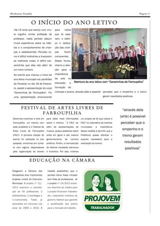 Professor Vandré                                                                                                    Pá g in a 3



                    O INÍCIO DO ANO LETIVO
  .Há 14 anos que exerço com mui-        para      todos
  to orgulho minha profissão de          que lá esta-
  professor, neste período adquiri       vam, o esfor-
  muita experiência sobre os hábi-       ço e dedica-
  tos e o comportamento de crian-        ção das crian-
  ças e adolescentes. Percebo co-        ças       foram
  mo é difícil motivá-los a buscarem     comoventes.
  as melhores notas, é difícil con-      Dessa forma,
  vencê-los que elas vão além de         chamo a aten-
  um mero número.                        ção    para     a

  No evento que marcou o início do       importância

  ano letivo municipal nos pavilhões     da     arte    na
                                         educação        e   Abertura do ano letivo com “Canarinhos de Farroupilha”
  da Fenakiwi no dia 18 de Feverei-
  ro, assisti a apresentação do coral    formação       de

  “Canarinhos de Farroupilha”. Foi       crianças e jovens, através dela é possível perceber que o empenho e o treino

  uma apresentação emocionante                                                        geram resultados positivos.



          FESTIVAL DE ARTES LIVRES DE                                                                  “através dela
                 FARROUPILHA
                                                                                                     (arte) é possível
 Devemos incentivar a arte em para obter mais informações um projeto de lei que coloca o
 Farroupilha, um evento com sobre o mesmo.             O FALF vai FALF no calendário de eventos      perceber que o
 esse propósito é o Festival de além de apresentações de municipais,            a   importância
 Artes Livres de Farroupilha música, possui palestras sobre dessa medida é permitir que a
                                                                                                       empenho e o
 (FALF). A primeira edição do artes em geral e até mesmo Prefeitura possa oferecer o                   treino geram
 evento foi realizada no ano      gerenciamento    de     carreira suporte necessário para a
 passado, entramos em conta- artística. Porém, a manutenção realização do evento.                        resultados
 to com alguns responsáveis do festival necessita estrutura                                              positivos”
 pela organização do evento e incentivo. Por isso, criamos


                    EDUCAÇÃO NA CÂMARA

 Chegaram a Câmara dos            medida possibilitou que o
 Vereadores dois importantes      período letivo fosse iniciado
 projetos vindos do Executivo     sem falta de professores. Já
 Municipal. O projeto nº 11/-     o projeto nº 14/2013 autori-
 2013 autorizou a contrata-       zou abertura de crédito para
 ção de 50 professores, 2         o projeto ProJovem Trabalha-
 bibliotecários, 2 psicólogos e   dor, importante iniciativa do
 1 nutricionista.   Todos    já   governo federal que garante
 aprovados em concurso nos        a qualificação dos jovens
 anos de 2009 e 2010. A           para o mercado de trabalho.
 