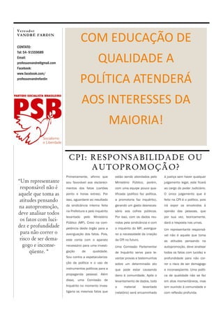 Vereador
VANDRÉ FARDIN


CONTATO:
                                        COM EDUCAÇÃO DE
Tel: 54- 91559689
Email:
professorvandre@gmail.com                          QUALIDADE A
Facebook:
www.facebook.com/
professorvandrefardin
                                      POLÍTICA ATENDERÁ
                                        AOS INTERESSES DA
                                                             MAIORIA!

                             C P I: R E S P O N SA B I LI DA DE O U
                                    A U TO P R O M O ÇÃ O ?
                            Primeiramente, afirmo que        estão sendo abordados pelo         à justiça sem haver qualquer
“Um representante           sou favorável aos esclareci-     Ministério Público, porém,         julgamento legal, este ficará
 responsável não é          mentos dos fatos (cartões        com uma equipe pouco qua-          ao cargo do poder Judiciário.
aquele que toma as          ponto e horas extras). Por       lificada (político faz política,   O único julgamento que é

 atitudes pensando          isso, aguardarei ao resultado    a promotoria faz inquérito),       feito na CPI é o político, pois

na autopromoção,            da sindicância interna feita     gerando um gasto desneces-         irá expor os envolvidos à
                            na Prefeitura e pelo inquérito   sário aos cofres públicos.         opinião das pessoas, que
deve analisar todos
                            levantado    pelo   Ministério   Por isso, com os dados reu-        por sua vez, teoricamente,
 os fatos com luci-         Público (MP). Creio na com-      nidos pela sindicância e com       dará a resposta nas urnas.
dez e profundidade          petência deste órgão para a      o inquérito do MP, averigua-       Um representante responsá-
 para não correr o          averiguação dos fatos. Pois,     rei a necessidade da criação       vel não é aquele que toma
 risco de ser dema-         este conta com o aparato         da CPI no futuro.                  as atitudes pensando na
  gogo e inconse-           necessário para uma investi-     Uma Comissão Parlamentar           autopromoção, deve analisar
      qüente. “             gação       de      qualidade.   de Inquérito serve para le-        todos os fatos com lucidez e
                            Sou contra a espetaculariza-     vantar provas e testemunhos        profundidade para não cor-
                            ção da política e o uso de       sobre um determinado ato           rer o risco de ser demagogo
                            instrumentos políticos para a    que pode estar causando            e inconseqüente. Uma políti-
                            propaganda pessoal. Além         dano à comunidade. Após o          ca de qualidade não se faz
                            disso, uma Comissão de           levantamento de dados, todo        em atos momentâneos, mas
                            Inquérito no momento inves-      o     material       levantado     sim ouvindo à comunidade e
                            tigaria os mesmos fatos que      (relatório) será encaminhado       com reflexão profunda.
 