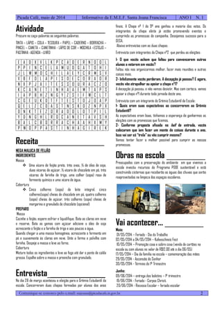 Comunique-se conosco pelo e.mail: stajoana@picadacafe.rs.gov.br
Picada Café, maio de 2014 Informativo da E.M.E.F. Santa Joana Francisca ANO I N. 1
2
Atividade___________________
Procure no caça-palavras as seguintes palavras:
TINTA – LÁPIS – COLA – TESOURA – PAPEL – CADERNO – BORRACHA –
PINCEL – CANETA – CANETINHA - LÁPIS DE COR – MOCHILA –ESTOJO –
PASTINHA -AGENDA –LIVRO
E A D X V L K P C A D E R N O O L
P P I N C E L A M U D G A T O H I
J L W M O C H I L A E Y C R M S V
V B F D L A P I S D E C O R A O R
N X P J A I T E S S O U R A C Z O
K C A N E T I N H A A E M T A P S
I A P B H Z N G Y Z S I F W C L T
C G E U K D T F T E S T O J O A P
Q E L Z C O A S T N S K O Z N P X
D N K T E Z O R A D O L D T P I L
Y D N G H L R O C A N E T A V S H
B A L C B O R R A C H A A H X M Y
P W O P P A S T I N H A G I R E K
Receita_____________________
NEGA MALUCA DE FEIJÃO
INGREDIENTES
Massa
 Uma xícara de feijão preto, três ovos, ½ de óleo de soja,
duas xícaras de açúcar, ½ xícara de chocolate em pó, três
xícaras de farinha de trigo, uma colher (sopa) rasa de
fermento químico e uma xícara de água.
Cobertura
 Cinco colheres (sopa) de leite integral, cinco
colheres(sopa) cheias de chocolate em pó, quatro colheres
(sopa) cheias de açúcar, três colheres (sopa) cheias de
margarina e granulado de chocolate (opcional)
PREPARO
Massa
Cozinhe o feijão, espere esfriar e liquidifique. Bata as claras em neve
e reserve. Bata as gemas com açúcar adicione o óleo de soja
acrescente o feijão e a farinha de trigo e aos poucos a água.
Quando chegar a uma massa homogênea, acrescente o fermento em
pó e suavemente ás claras em neve. Unte a forma e polvilho com
farinha. Despeje a massa e leve ao forno.
Cobertura
Misture todos os ingredientes e leve ao fogo até dar o ponto de calda
grossa. Espalhe sobre a massa e preencha com granulado.
Entrevista__________________
No dia 28 de março aconteceu a eleição para o Grêmio Estudantil da
escola. Concorreram duas chapas formadas por alunos dos anos
finais. A Chapa nº 1 do 9º ano ganhou a maioria dos votos. Os
integrantes da chapa eleita já estão promovendo eventos e
cumprindo as promessas de campanha. Desejamos sucesso para o
GESA.
Abaixo entrevistas com as duas chapas:
Entrevista com integrantes da Chapa n°2 que perdeu as eleições:
1- O que vocês acham que faltou para convencerem outros
alunos a votarem em vocês?
Faltou nós nos organizarmos melhor, fazer mais reuniões e outras
coisas mais.
2- Infelizmente vocês perderam. A decepção já passou? E agora,
vocês vão atrapalhar ou apoiar a chapa n°1?
A decepção já passou, e não vamos desistir. Mas com certeza, vamos
apoiar a chapa n°1 durante toda jornada deste ano.
Entrevista com um integrante do Grêmio Estudantil da Escola:
1- Quais eram suas expectativas ao concorrerem ao Grêmio
Estudantil?
As expectativas eram boas, tínhamos a esperança de ganharmos as
eleições com as promessas que fizemos.
2- Conforme proposta afixada no hall de entrada, vocês
colocaram que iam fazer um monte de coisas durante o ano.
Isso vai ser só “trela” ou vão cumprir mesmo?
Vamos tentar fazer o melhor possível para cumprir as nossas
promessas.
Obras na escola ____________
Preocupados com a preservação do ambiente em que vivemos a
escola investiu recursos do Programa PDDE sustentável e está
construindo cisternas que receberão as águas das chuvas que serão
reaproveitadas na limpeza dos espaços escolares.
Vai acontecer... ____________
Maio:
01/05/2014 – Feriado - Dia do Trabalho
02/05/2014 a 04/05/2014 – Kafeeschneis Fest
10/05/2014 – Promoção coxa e sobre coxa (venda de cartões na
escola ou com alunos no valor de R$12,00 até o dia 06/05)
17/05/2014 – Dia da família na escola – comemoração das mães
29/05/2014 - Ascensão do Senhor
30/05/2014 - Término do 1º Trimestre
Junho:
09/06/2014 – entrega dos boletins – 1º trimestre
19/06/2014 - Feriado - Corpos Christi.
20/06/2014 - Recesso Escolar – feriado escolar
 