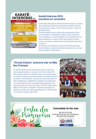 Karatê Intercras 2018
acontece em novembro
A Secretaria Municipal de Desenvolvimento Social, com apoio
dos instrutores das oficinas de Karatê dos CRAS e Centros
de Convivência, realiza, no dia 10 de novembro, o Intercras
de Karatê 2018.
O evento objetiva reunir usuários dos equipamentos para
uma atividade de valorização e prática da arte marcial de
forma integrada, e de demonstração às suas famílias de seu
desenvolvimento no esporte. Além das práticas do kata e
kumite, as crianças e adolescentes vão participar de gincana
e copinha.
O Intercras será realizado na quadra do CRAS Vila Casal.
Será recolhido um quilo de alimento não perecível, a ser des-
tinado ao Banco de Alimentos.
“Circula Cultura” promove arte no Mês
das Crianças
As Oficinas Artísticas da Secretaria de Cultura realizaram
várias apresentações em escolas e no Fórum Cultural (Pç.
São Januário) durante o mês de outubro, em comemoração
ao Dia das Crianças. A garotada adorou! A atividade faz parte
do projeto “Circula Cultura”, que leva arte para toda parte em
Ubá e adjacências, enaltecendo os talentos que despontam
em nossa cidade através de apresentações gratuitas e pe-
quenas oficinas dos cursos de Violão, Hip Hop, Dança Árabe,
Ballet, Coral, Teatro e Acordeon. Gostaria de participar, se
informar ou saber mais sobre agendamento do “Circula Cultu-
ra”? Entre em contato: 3301-6723.
 