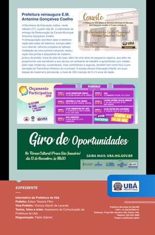 Prefeitura reinaugura E.M.
Antonina Gonçalves Coelho
A Secretaria de Educação realiza, neste
sábado (27), a partir das 9h, a solenidade de
entrega da Restauração da Escola Municipal
Antonina Gonçalves Coelho.
A reinauguração acontece após a reestrutu-
ração das redes de telefonia, energia elétri-
ca e internet, reforma completa do telhado,
instalação de uma cozinha industrial, restau-
ração das portas e esquadrias de madeira,
pintura do prédio, troca do piso da casa, além de uma série de pequenos reparos, que além de
proporcionar aos servidores e aos alunos um ambiente de trabalho e aprendizado com instala-
ções mais modernas, sustentáveis, mais confortáveis e seguras, também tem como foco a pre-
servação do Patrimônio Histórico do município. A escola oferece Educação Infantil, em suas
etapas de maternal e pré-escola, a mais de 240 crianças de 3 a 5 anos de idade.
Câmara
Municipal
de Ubá
O Futuro
de Ubá
é uma escolha
de todos!
2019
plenárias
datas e locais
20.10.18
regional 1 Salão Comunitário cibraci:
AV.Cícero silveira_nº10_cibraci
Auditório e.e Raul soares:
Praça getúlio vargas_centro27.10.18
regional 2
Salão centro dos lavradores:
R. PEIXOTO FILHO_Nº122_CENTRO10.11.18
regional 3
08.12.18
Salão Comunitário
r. francisco da costa barros
nº133_são joão
são joão:
regional 4
CRAS AGROCERES:
r.adão quintão_nº10
agroceres
24.11.18
regional 5 caic:
AV.domingos peluso_vila casal
01.12.18
regional 6 E.M.PROF.ANTÔNIO ARAUJO ANDRADE:
R. DR.JOSÉ CAVALIEri_Nº105
INÊS GROPPO
03.11.18
regional 7
14:30 hrs
sempre às
participar
#vem
 
