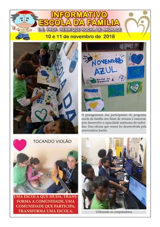 10 e 11 de novembro de 2018
UMA ESCOLA QUE MUDA, TRANS-
FORMA A COMUNIDADE, UMA
COMUNIDADE QUE PARTICIPA,
TRANSFORMA UMA ESCOLA.
O protagonismo dos participantes do programa
escola da família nos finais de semana é essencial,
pois desenvolve a capacidade autônoma do indiví-
duo. Esta oficina que vemos foi desenvolvida pela
universitária Jenifer.
Utilizando os computadores
 