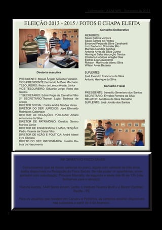 Informativo ASAFAPE - Fevereiro de 2013


       ELEIÇÃO 2013 - 2015 / FOTOS E CHAPA ELEITA
                                                               Conselho Deliberativo

                                                   MEMBROS:
                                                   Saulo Batista Ventura
                                                   Saulo Santos de Freitas
                                                   Emanuel Pedro da Silva Cavalvanti
                                                   Luiz Frederico Drechsler Rio
                                                   Marcelo Candeia Simões
                                                   Antonia Alves da Silva Cunha
                                                   Henrique Sales Assunção Santos
                                                   Cristiano Henrique Aragão Dias
                                                   Esdras Lira Cavalcante
                                                   Robson Martins de Abreu Silva
                                                   Wilson Alves Bezerra

                Diretoria executiva                SUPLENTES:
                                                   José Evandro Francisco da Silva
    PRESIDENTE: Miguel Ângelo Almeida Feliciano    Antonio Henrique da Silva
    VICE-PRESIDENTE:Fernando Antônio Machado
    TESOUREIRO: Pedro de Lemos Araújo Júnior                      Conselho Fiscal
    VICE-TESOUREIRO: Eduardo Jorge Vieira dos
    Santos                                         PRESIDENTE: Benedito Severiano dos Santos
    1º SECRETÁRIO: Edmir Regis de Carvalho Filho   SECRETÁRIO: Erivaldo Ferreira da Silva
    2º SECRETÁRIO:Thamar Lygia Barbosa de          RELATOR: Alcidésio da Silva Ramalho
    Araújo                                         SUPLENTE: José Jordão dos Santos
    DIRETOR SOCIAL: Carlos André Simões Veras
    DIRETOR DO DEP. JURÍDICO: José Elionaldo
    Rodrigues Cadengue
    DIRETOR DE RELAÇÕES PÚBLICAS: Amaro
    Amazonas da Silva
    DIRETOR DE PATRIMÔNIO: Geraldo Gimino
    Martins Júnior
    DIRETOR DE ENGENHARIA E MANUTENÇÃO:
    Pedro Vicente da Costa Filho
    DIRETOR DE AÇÃO E POLÍTICA: André Alexei
    Lyra Câmara
    DIRETO DO DEP. INFORMÁTICA: Joselito Ba-
    tista do Nascimento




                                  INFORMATIVO FISCO SAÚDE

      Comunicamos que as novas carteiras do plano, agora com validade de três anos,
     estão disponíveis na Recepção do Fisco Saúde. Se não puder vir apanhá-las, envie
    portador com autorização. Procurar Marcelly, de segunda a sexta das 8h às 17h (não
                                fechamos para o almoço).

    Rua da Aurora, 1443 Santo Amaro (entre o Instituto Tavares Buril e o Banco Central).
                                      Recife - PE

    Para os usuários que residem em Caruaru e Petrolina, as carteiras estarão disponíveis
                           nas subsedes a partir de 6 de fevereiro.


2
 
